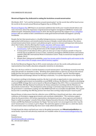 FOR	
 IMMEDIATE	
 RELEASE	
 
	
 
	
 
Menstrual	
 Hygiene	
 Day	
 dedicated	
 to	
 ending	
 the	
 hesitation	
 around	
 menstruation	
 	
 
	
 
Worldwide,	
 2015:	
 	
 “Let’s	
 end	
 the	
 hesitation	
 around	
 menstruation”	
 are	
 the	
 words	
 that	
 will	
 be	
 heard	
 across	
 
the	
 world	
 on	
 the	
 second	
 annual	
 Menstrual	
 Hygiene	
 Day	
 on	
 28	
 May	
 2015.	
 	
 	
 
	
 
Menstrual	
 Hygiene	
 Day	
 (MH	
 Day)	
 is	
 an	
 awareness	
 platform	
 that	
 works	
 year-­‐round	
 to	
 break	
 taboos	
 and	
 
raise	
 awareness	
 about	
 the	
 importance	
 of	
 good	
 menstrual	
 hygiene	
 management	
 (MHM)	
 for	
 women	
 and	
 
adolescent	
 girls.	
 Initiated	
 by	
 WASH	
 United	
 in	
 2014,	
 the	
 day	
 has	
 garnered	
 the	
 support	
 of	
 over	
 230	
 global	
 
partners	
 that	
 are	
 unified	
 in	
 their	
 commitment	
 to	
 make	
 good	
 menstrual	
 health	
 and	
 hygiene	
 a	
 priority	
 
worldwide.	
 	
 
	
 
Despite	
 the	
 fact	
 that	
 menstruation	
 is	
 a	
 healthy	
 biological	
 process,	
 in	
 many	
 places	
 all	
 over	
 the	
 world	
 it	
 is	
 
approached	
 with	
 hesitance	
 and	
 misinformation	
 because	
 of	
 deeply–rooted	
 cultural	
 taboos.	
 The	
 silence	
 
around	
 menstruation	
 limits	
 women’s	
 and	
 adolescent	
 girls’	
 access	
 to	
 relevant	
 and	
 important	
 information	
 
about	
 their	
 bodies,	
 directly	
 affecting	
 their	
 health,	
 education	
 and	
 human	
 rights:	
 
• In	
 many	
 traditional	
 Hindu	
 homes	
 in	
 India,	
 girls	
 and	
 women	
 face	
 restrictive	
 taboos	
 around	
 
menstruation,	
 such	
 as	
 being	
 denied	
 entry	
 to	
 the	
 temple	
 and	
 the	
 kitchen	
 	
 
• In	
 many	
 parts	
 of	
 sub-­‐Saharan	
 Africa,	
 girls	
 can	
 miss	
 up	
 to	
 5	
 days	
 of	
 school	
 a	
 month	
 or	
 drop	
 out	
 
entirely	
 due	
 to	
 insufficient	
 access	
 to	
 water,	
 sanitation	
 and	
 hygiene	
 (WASH)	
 facilities	
 and	
 sanitary	
 
supplies	
 (SNV/IRC	
 International	
 Water	
 &	
 Sanitation	
 Centre:	
 Study	
 on	
 menstrual	
 management	
 in	
 
Uganda,	
 2013)	
 	
 
• Despite	
 their	
 widespread	
 availability,	
 many	
 low-­‐income	
 and/or	
 homeless	
 girls	
 and	
 women	
 in	
 the	
 
inner	
 cities	
 of	
 the	
 US	
 simply	
 cannot	
 afford	
 sanitary	
 supplies.	
 
	
 
On	
 the	
 first	
 Menstrual	
 Hygiene	
 Day	
 in	
 2014,	
 events	
 took	
 place	
 all	
 over	
 the	
 world,	
 with	
 politicians	
 and	
 
representatives	
 from	
 health,	
 education	
 and	
 gender	
 ministries	
 in	
 attendance.	
 	
 
	
 
This	
 year,	
 the	
 focus	
 will	
 be	
 to	
 “end	
 the	
 hesitation	
 around	
 menstruation”	
 and	
 challenge	
 societal	
 norms	
 that	
 
claim	
 that	
 periods	
 are	
 shameful	
 or	
 dirty.	
 ‘’Breaking	
 down	
 global	
 taboos	
 so	
 that	
 we	
 can	
 discuss	
 this	
 natural	
 
bodily	
 function	
 has	
 positive	
 impacts	
 beyond	
 a	
 woman’s	
 reproductive	
 health,’’	
 says	
 Dr.	
 Dani	
 Barrington,	
 
WASH	
 Specialist	
 and	
 Strategic	
 Advisor	
 for	
 MH	
 Day	
 in	
 Australia,	
 “it	
 is	
 of	
 vital	
 importance	
 to	
 her	
 dignity.’’	
 	
 
	
 
For	
 partners	
 working	
 in	
 developing	
 countries,	
 the	
 day	
 is	
 not	
 only	
 an	
 opportunity	
 to	
 raise	
 awareness,	
 but	
 
also	
 to	
 strengthen	
 government	
 accountability	
 around	
 MHM.	
 In	
 Kenya,	
 the	
 Ministry	
 of	
 Health	
 is	
 developing	
 
a	
 national	
 MHM	
 strategy	
 that	
 is	
 set	
 to	
 launch	
 on	
 Menstrual	
 Hygiene	
 Day	
 2015.	
 This	
 is	
 a	
 monumental	
 step	
 
that	
 Alfred	
 Muli,	
 MH	
 Day	
 National	
 Coordinator	
 for	
 Kenya	
 and	
 partners	
 working	
 with	
 the	
 Ministry	
 are	
 
particularly	
 excited	
 about:	
 “The	
 development	
 of	
 this	
 strategy	
 is	
 extremely	
 important	
 because	
 it	
 shows	
 that	
 
the	
 government	
 is	
 committed	
 to	
 making	
 sure	
 that	
 MHM	
 materials	
 are	
 accessible	
 and	
 affordable.	
 This	
 is	
 great	
 
because	
 this	
 is	
 something	
 that	
 MH	
 Day	
 partners	
 here	
 have	
 been	
 working	
 really	
 hard	
 year-­‐round	
 to	
 push.”	
 	
 
	
 
Beyond	
 Kenya,	
 to	
 help	
 ensure	
 that	
 the	
 collective	
 voice	
 of	
 MH	
 Day	
 is	
 heard	
 loud	
 and	
 clear,	
 other	
 partner	
 
coalitions	
 are	
 forming	
 to	
 engage	
 governments	
 and	
 coordinate	
 stakeholders.	
 ‘‘The	
 continuous	
 support	
 
shown	
 by	
 the	
 government,	
 civil	
 society	
 organizations,	
 development	
 partners,	
 donor	
 agencies	
 and	
 media	
 in	
 
Nepal	
 is	
 really	
 encouraging’’,	
 remarks	
 Pema	
 Lhaki,	
 Deputy	
 Executive	
 Director	
 of	
 the	
 Nepal	
 Fertility	
 Care	
 
Center	
 and	
 MH	
 Day	
 National	
 Coordinator	
 for	
 Nepal,	
 “but	
 most	
 of	
 all,	
 I	
 am	
 encouraged	
 every	
 time	
 I	
 say	
 the	
 
word	
 ‘menstruation’	
 to	
 a	
 woman	
 or	
 girl	
 in	
 Nepal.	
 The	
 smile	
 that	
 appears	
 on	
 their	
 face	
 is	
 a	
 smile	
 that	
 starts	
 
the	
 conversation	
 about	
 something	
 they	
 have	
 never	
 really	
 talked	
 about	
 before.’’	
 
	
 
To	
 help	
 break	
 the	
 silence	
 and	
 lend	
 your	
 voice	
 to	
 the	
 global	
 movement,	
 use	
 #MenstruationMatters	
 on	
 
social	
 media.	
 A	
 press	
 kit	
 and	
 advocacy	
 materials	
 are	
 available	
 online	
 at	
 www.menstrualhygieneday.org.	
 	
 
	
 
Contact:	
 
Danielle	
 Keiser	
 
danielle.keiser@wash-­‐united.org	
 	
 
Ph:	
 +49-­‐30-­‐5557-­‐6806-­‐0	
 
	
 
###	
 
 