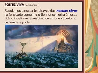FONTE VIVAFONTE VIVA (Emmanuel)
Revelemos a nossa fé, através das nossas obrasnossas obras
na felicidade comum e o Senhor conferirá à nossa
vida o indefinível acréscimo de amor e sabedoria,
de beleza e poder.
 