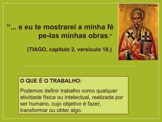 “... e eu te mostrarei a minha fé
pe­las minhas obras.”
(TIAGO, capítulo 2, versículo 18.)
O QUE É O TRABALHO:
Podemos definir trabalho como qualquer
atividade física ou intelectual, realizada por
ser humano, cujo objetivo é fazer,
transformar ou obter algo.
 
