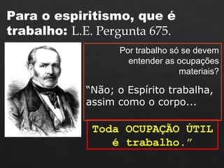 Toda OCUPAÇÃO ÚTIL
é trabalho.”
Para o espiritismo, que é
trabalho: L.E. Pergunta 675.
Por trabalho só se devem
entender as ocupações
materiais?
“Não; o Espírito trabalha,
assim como o corpo...
 