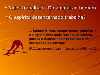 Todos trabalham. Do animal ao homem.Todos trabalham. Do animal ao homem.
O espírito desencarnado trabalha?O espírito desencarnado trabalha?
... Somos felizes, porque temos trabalho, e
a alegria habita cada recanto da colônia,
porque o Senhor não nos retirou o pão
abençoado do serviço.”
(F.C.Xavier/André Luiz – Nosso Lar (FEB), p 37)
 