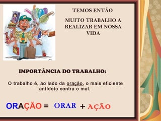 TEMOS ENTÃO
MUITO TRABALHO A
REALIZAR EM NOSSA
VIDA
IMPORTÂNCIA DO TRABALHO:
O trabalho é, ao lado da oração, o mais eficiente
antídoto contra o mal.
ORAR + AÇÃOORAÇÃO =
 