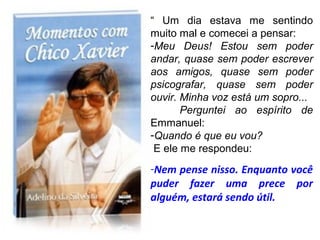 “ Um dia estava me sentindo
muito mal e comecei a pensar:
-Meu Deus! Estou sem poder
andar, quase sem poder escrever
aos amigos, quase sem poder
psicografar, quase sem poder
ouvir. Minha voz está um sopro...
Perguntei ao espírito de
Emmanuel:
-Quando é que eu vou?
E ele me respondeu:
-Nem pense nisso. Enquanto você
puder fazer uma prece por
alguém, estará sendo útil.
 