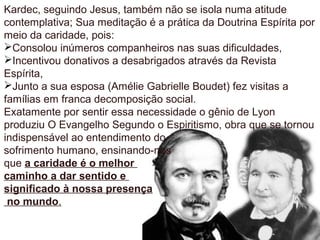 Kardec, seguindo Jesus, também não se isola numa atitude
contemplativa; Sua meditação é a prática da Doutrina Espírita por
meio da caridade, pois:
Consolou inúmeros companheiros nas suas dificuldades,
Incentivou donativos a desabrigados através da Revista
Espírita,
Junto a sua esposa (Amélie Gabrielle Boudet) fez visitas a
famílias em franca decomposição social.
Exatamente por sentir essa necessidade o gênio de Lyon
produziu O Evangelho Segundo o Espiritismo, obra que se tornou
indispensável ao entendimento do
sofrimento humano, ensinando-nos
que a caridade é o melhor
caminho a dar sentido e
significado à nossa presença
no mundo.
 