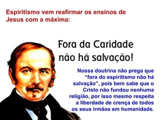 Espiritismo vem reafirmar os ensinos de
Jesus com a máxima:
Nossa doutrina não prega que
“fora do espiritismo não há
salvação”, pois bem sabe que o
Cristo não fundou nenhuma
religião, por isso mesmo respeita
a liberdade de crença de todos
os seus irmãos em humanidade.
 