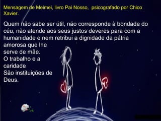 Quem não sabe ser útil, não corresponde à bondade do
céu, não atende aos seus justos deveres para com a
humanidade e nem retribui a dignidade da pátria
amorosa que lhe
serve de mãe.
O trabalho e a
caridade
São instituições de
Deus.
Mensagem de Meimei, livro Pai Nosso, psicografado por Chico
Xavier.
 