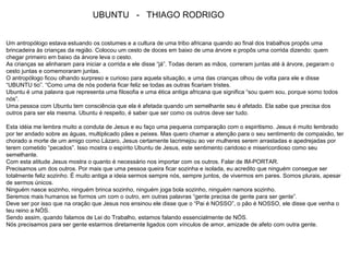 UBUNTU - THIAGO RODRIGO
Um antropólogo estava estuando os costumes e a cultura de uma tribo africana quando ao final dos trabalhos propôs uma
brincadeira às crianças da região. Colocou um cesto de doces em baixo de uma árvore e propôs uma corrida dizendo: quem
chegar primeiro em baixo da árvore leva o cesto.
As crianças se alinharam para iniciar a corrida e ele disse “já”. Todas deram as mãos, correram juntas até à árvore, pegaram o
cesto juntas e comemoraram juntas.
O antropólogo ficou olhando surpreso e curioso para aquela situação, e uma das crianças olhou de volta para ele e disse
“UBUNTU tio”. “Como uma de nós poderia ficar feliz se todas as outras ficariam tristes.
Ubuntu é uma palavra que representa uma filosofia e uma ética antiga africana que significa “sou quem sou, porque somo todos
nós”.
Uma pessoa com Ubuntu tem consciência que ela é afetada quando um semelhante seu é afetado. Ela sabe que precisa dos
outros para ser ela mesma. Ubuntu é respeito, é saber que ser como os outros deve ser tudo.
Esta idéia me lembra muito a conduta de Jesus e eu faço uma pequena comparação com o espiritismo. Jesus é muito lembrado
por ter andado sobre as águas, multiplicado pães e peixes. Mas quero chamar a atenção para o seu sentimento de compaixão, ter
chorado a morte de um amigo como Lázaro, Jesus certamente lacrimejou ao ver mulheres serem arrastadas e apedrejadas por
terem cometido “pecados”. Isso mostra o espírito Ubuntu de Jesus, este sentimento caridoso e misericordioso como seu
semelhante.
Com esta atitude Jesus mostra o quanto é necessário nos importar com os outros. Falar de IM-PORTAR.
Precisamos um dos outros. Por mais que uma pessoa queira ficar sozinha e isolada, eu acredito que ninguém consegue ser
totalmente feliz sozinho. É muito antiga a ideia sermos sempre nós, sempre juntos, de vivermos em pares. Somos plurais, apesar
de sermos únicos.
Ninguém nasce sozinho, ninguém brinca sozinho, ninguém joga bola sozinho, ninguém namora sozinho.
Seremos mais humanos se formos um com o outro, em outras palavras “gente precisa de gente para ser gente”.
Deve ser por isso que na oração que Jesus nos ensinou ele disse que o “Pai é NOSSO”, o pão é NOSSO, ele disse que venha o
teu reino a NÓS.
Sendo assim, quando falamos de Lei do Trabalho, estamos falando essencialmente de NÓS.
Nós precisamos para ser gente estarmos diretamente ligados com vínculos de amor, amizade de afeto com outra gente.
 