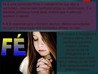 Fé é uma convicção firme e inabalável de que algo é
verdadeiro, mesmo sem nenhuma prova ou confirmação. É a
absoluta confiança numa ideia, mesmo que evidências
apontem o oposto.
A fé é essencial para o homem, ela nos oferece consolação,
coragem e resignação nos momentos difíceis da vida.
A fé sincera e verdadeira é
sempre calma, dá a
paciência que sabe
esperar, porque,
apoiando-se na
inteligência e na
compreensão das coisas,
tem a certeza de ser forte.
A fé vacilante sente sua
própria fraqueza;
 