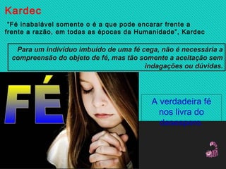 Kardec
 “Fé inabalável somente o é a que pode encarar frente a
frente a razão, em todas as épocas da Humanidade”, Kardec
Para um indivíduo imbuído de uma fé cega, não é necessária a
compreensão do objeto de fé, mas tão somente a aceitação sem
indagações ou dúvidas.
A verdadeira fé
nos livra do
desespero.
 