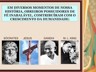 EM DIVERSOS MOMENTOS DE NOSSA
HISTÓRIA, OBREIROS POSSUIDORES DE
FÉ INABALÁVEL, COMTRIBUÍRAM COM O
CRESCIMENTO DA HUMANIDADE:
SÓCRATES JESUS GANDHI M. L. KING
 