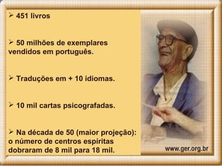  451 livros
 50 milhões de exemplares
vendidos em português.
 Traduções em + 10 idiomas.
 10 mil cartas psicografadas.
 Na década de 50 (maior projeção):
o número de centros espíritas
dobraram de 8 mil para 18 mil.
 