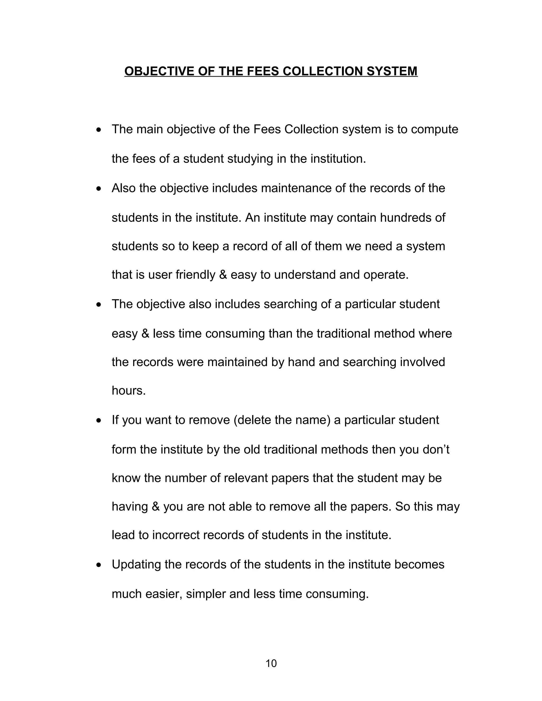 OBJECTIVE OF THE FEES COLLECTION SYSTEM
• The main objective of the Fees Collection system is to compute
the fees of a student studying in the institution.
• Also the objective includes maintenance of the records of the
students in the institute. An institute may contain hundreds of
students so to keep a record of all of them we need a system
that is user friendly & easy to understand and operate.
• The objective also includes searching of a particular student
easy & less time consuming than the traditional method where
the records were maintained by hand and searching involved
hours.
• If you want to remove (delete the name) a particular student
form the institute by the old traditional methods then you don’t
know the number of relevant papers that the student may be
having & you are not able to remove all the papers. So this may
lead to incorrect records of students in the institute.
• Updating the records of the students in the institute becomes
much easier, simpler and less time consuming.
10
 