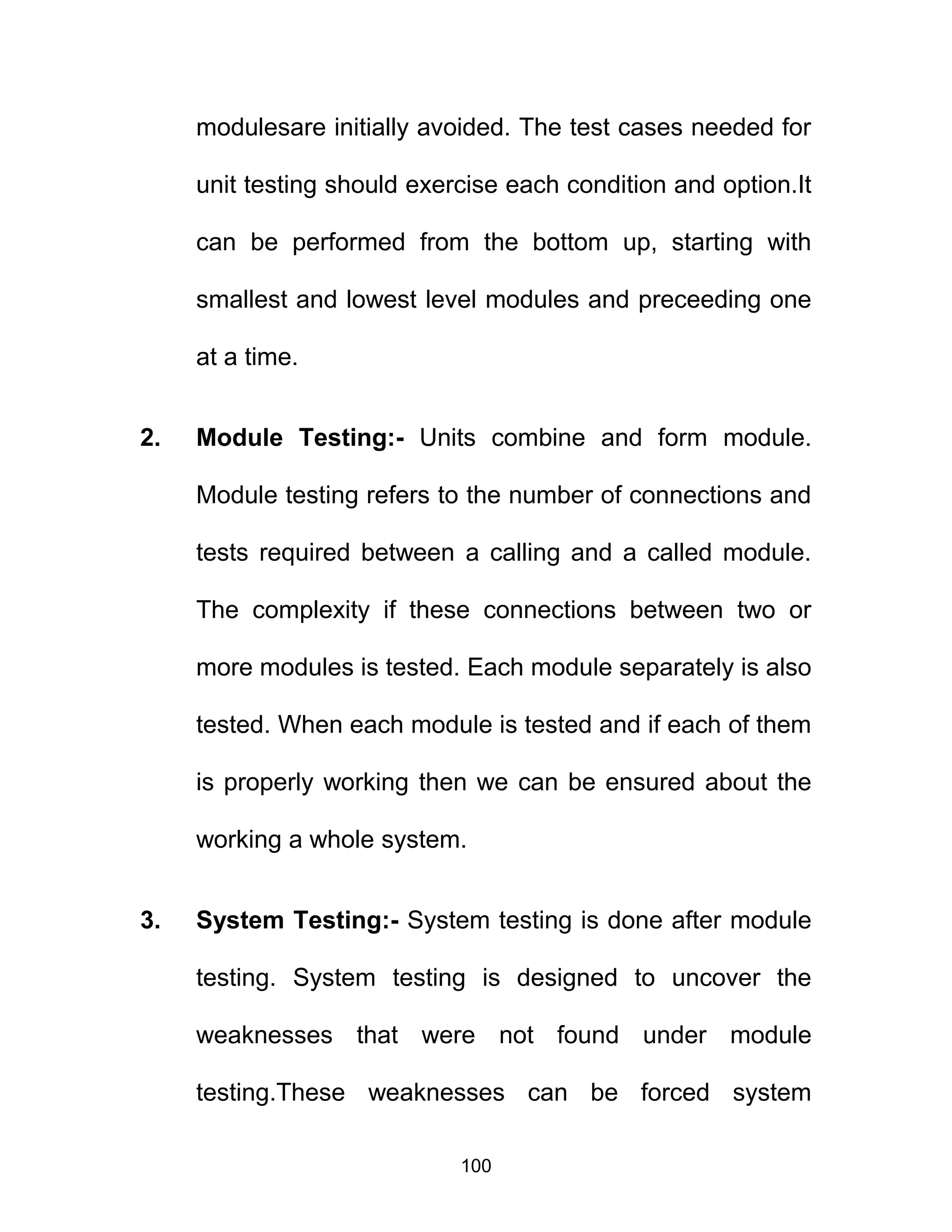 modulesare initially avoided. The test cases needed for
unit testing should exercise each condition and option.It
can be performed from the bottom up, starting with
smallest and lowest level modules and preceeding one
at a time.
2. Module Testing:- Units combine and form module.
Module testing refers to the number of connections and
tests required between a calling and a called module.
The complexity if these connections between two or
more modules is tested. Each module separately is also
tested. When each module is tested and if each of them
is properly working then we can be ensured about the
working a whole system.
3. System Testing:- System testing is done after module
testing. System testing is designed to uncover the
weaknesses that were not found under module
testing.These weaknesses can be forced system
100
 