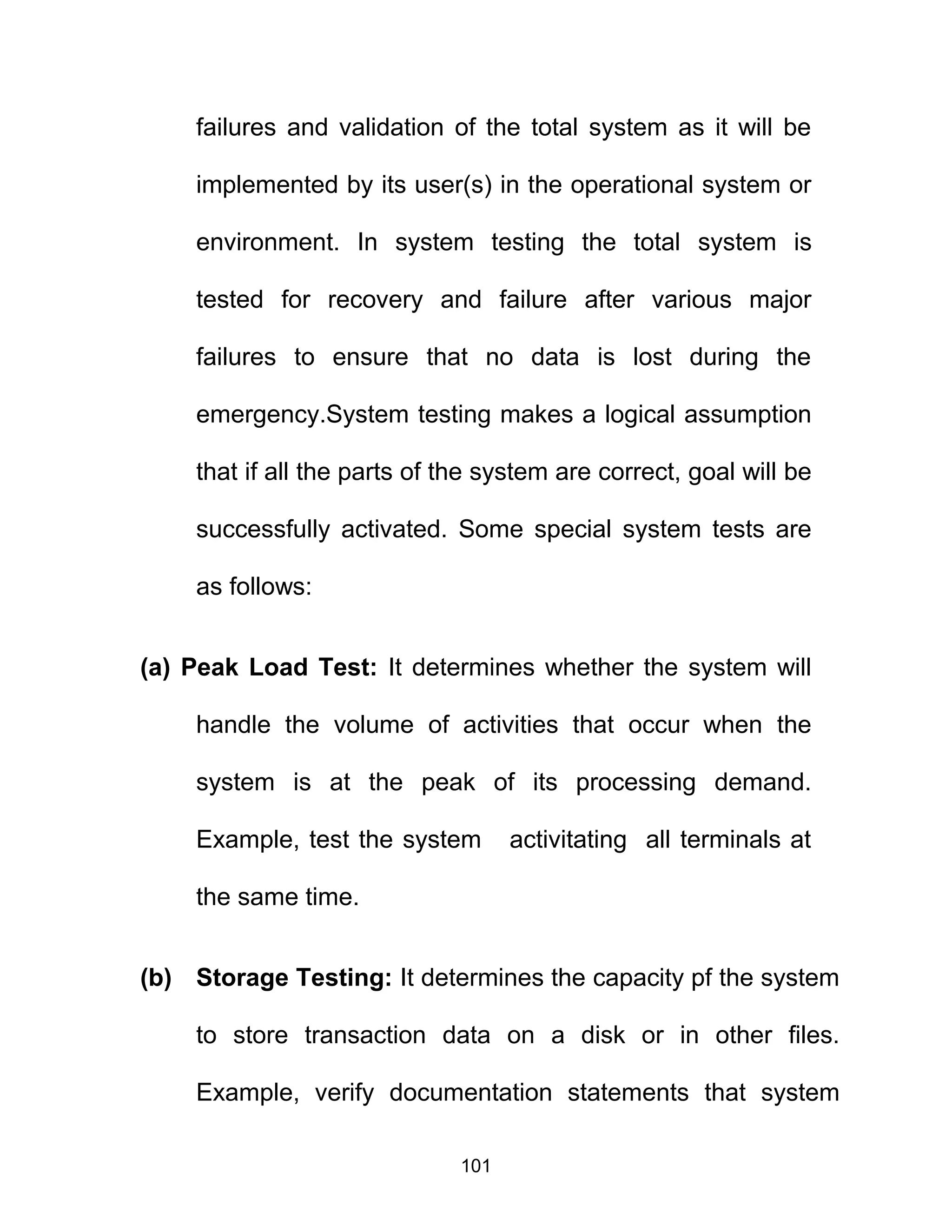failures and validation of the total system as it will be
implemented by its user(s) in the operational system or
environment. In system testing the total system is
tested for recovery and failure after various major
failures to ensure that no data is lost during the
emergency.System testing makes a logical assumption
that if all the parts of the system are correct, goal will be
successfully activated. Some special system tests are
as follows:
(a) Peak Load Test: It determines whether the system will
handle the volume of activities that occur when the
system is at the peak of its processing demand.
Example, test the system activitating all terminals at
the same time.
(b) Storage Testing: It determines the capacity pf the system
to store transaction data on a disk or in other files.
Example, verify documentation statements that system
101
 