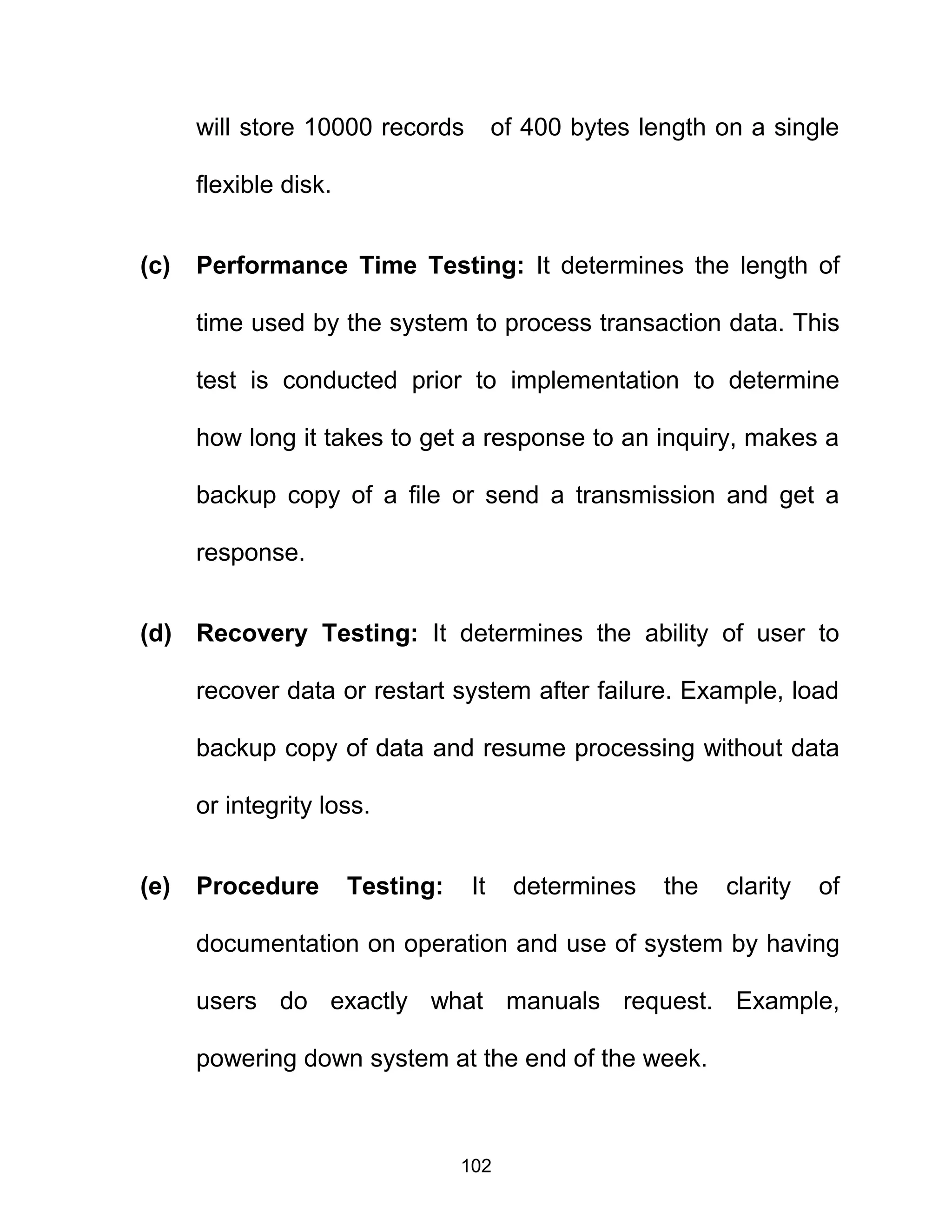 will store 10000 records of 400 bytes length on a single
flexible disk.
(c) Performance Time Testing: It determines the length of
time used by the system to process transaction data. This
test is conducted prior to implementation to determine
how long it takes to get a response to an inquiry, makes a
backup copy of a file or send a transmission and get a
response.
(d) Recovery Testing: It determines the ability of user to
recover data or restart system after failure. Example, load
backup copy of data and resume processing without data
or integrity loss.
(e) Procedure Testing: It determines the clarity of
documentation on operation and use of system by having
users do exactly what manuals request. Example,
powering down system at the end of the week.
102
 