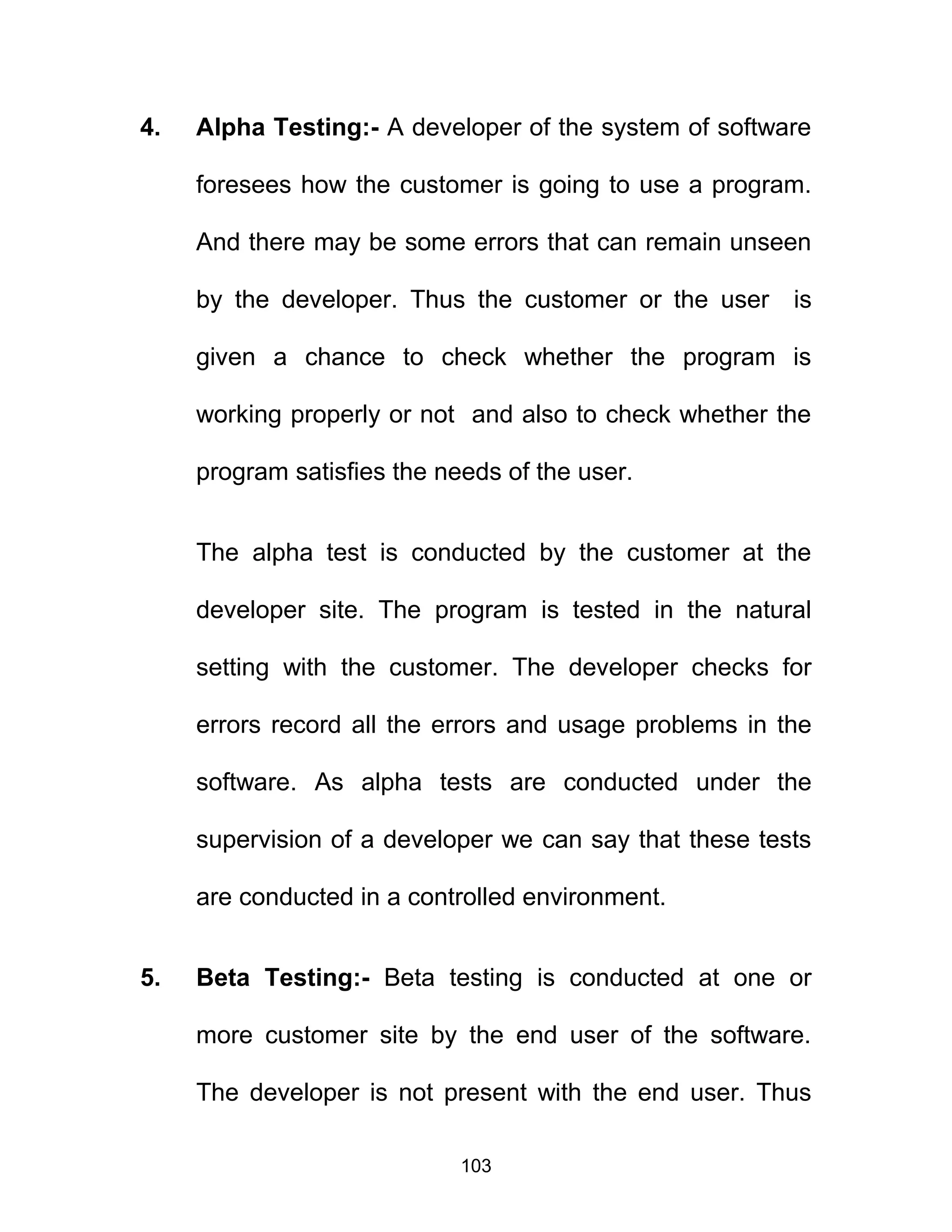 4. Alpha Testing:- A developer of the system of software
foresees how the customer is going to use a program.
And there may be some errors that can remain unseen
by the developer. Thus the customer or the user is
given a chance to check whether the program is
working properly or not and also to check whether the
program satisfies the needs of the user.
The alpha test is conducted by the customer at the
developer site. The program is tested in the natural
setting with the customer. The developer checks for
errors record all the errors and usage problems in the
software. As alpha tests are conducted under the
supervision of a developer we can say that these tests
are conducted in a controlled environment.
5. Beta Testing:- Beta testing is conducted at one or
more customer site by the end user of the software.
The developer is not present with the end user. Thus
103
 