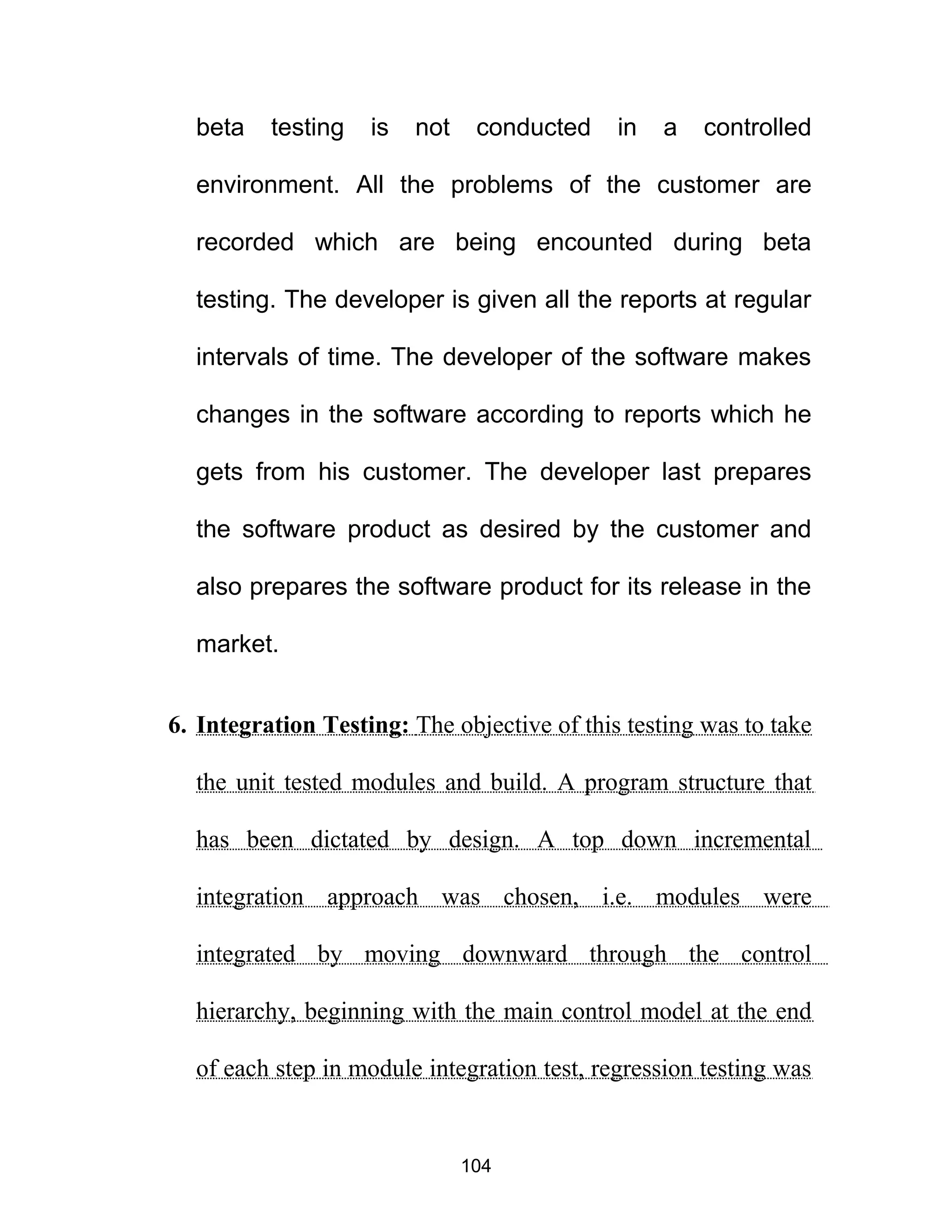 beta testing is not conducted in a controlled
environment. All the problems of the customer are
recorded which are being encounted during beta
testing. The developer is given all the reports at regular
intervals of time. The developer of the software makes
changes in the software according to reports which he
gets from his customer. The developer last prepares
the software product as desired by the customer and
also prepares the software product for its release in the
market.
6. Integration Testing: The objective of this testing was to take
the unit tested modules and build. A program structure that
has been dictated by design. A top down incremental
integration approach was chosen, i.e. modules were
integrated by moving downward through the control
hierarchy, beginning with the main control model at the end
of each step in module integration test, regression testing was
104
 