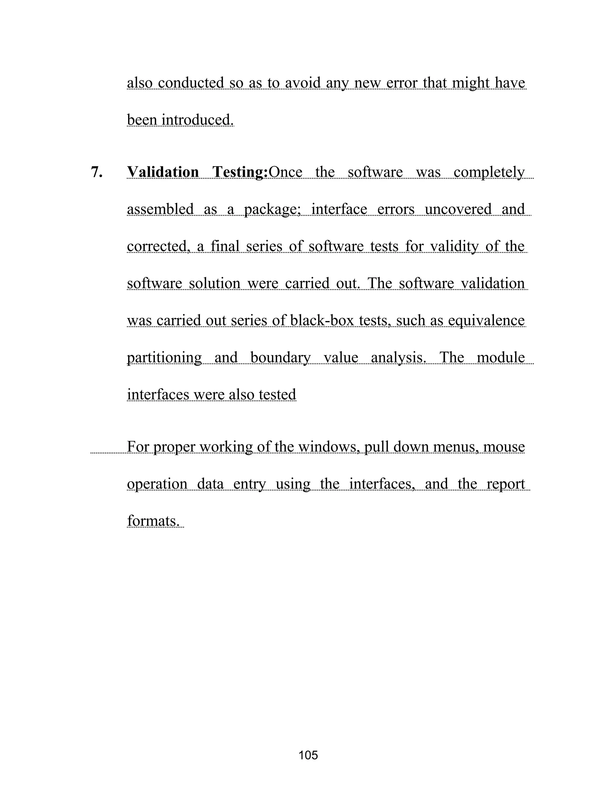 also conducted so as to avoid any new error that might have
been introduced.
7. Validation Testing:Once the software was completely
assembled as a package; interface errors uncovered and
corrected, a final series of software tests for validity of the
software solution were carried out. The software validation
was carried out series of black-box tests, such as equivalence
partitioning and boundary value analysis. The module
interfaces were also tested
For proper working of the windows, pull down menus, mouse
operation data entry using the interfaces, and the report
formats.
105
 