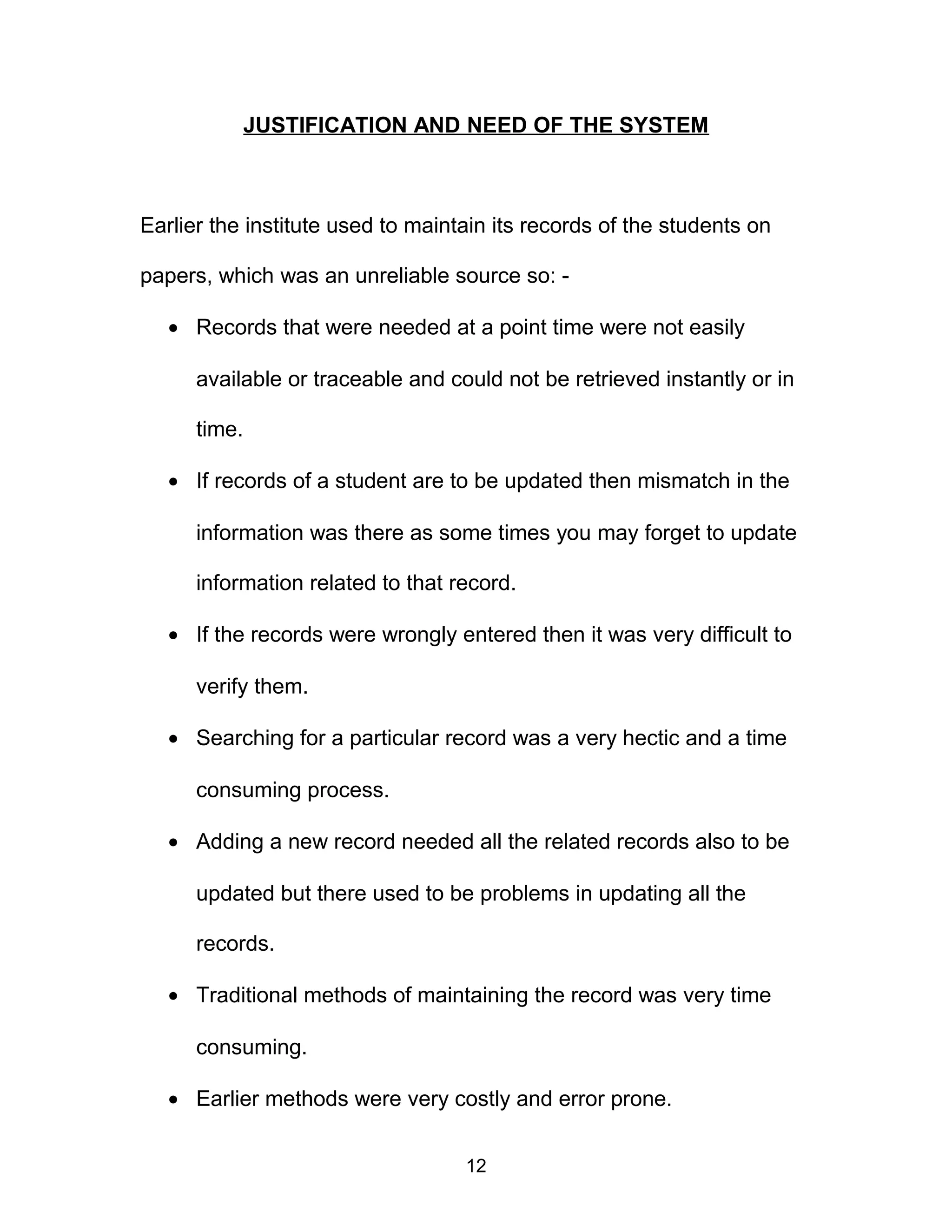 JUSTIFICATION AND NEED OF THE SYSTEM
Earlier the institute used to maintain its records of the students on
papers, which was an unreliable source so: -
• Records that were needed at a point time were not easily
available or traceable and could not be retrieved instantly or in
time.
• If records of a student are to be updated then mismatch in the
information was there as some times you may forget to update
information related to that record.
• If the records were wrongly entered then it was very difficult to
verify them.
• Searching for a particular record was a very hectic and a time
consuming process.
• Adding a new record needed all the related records also to be
updated but there used to be problems in updating all the
records.
• Traditional methods of maintaining the record was very time
consuming.
• Earlier methods were very costly and error prone.
12
 