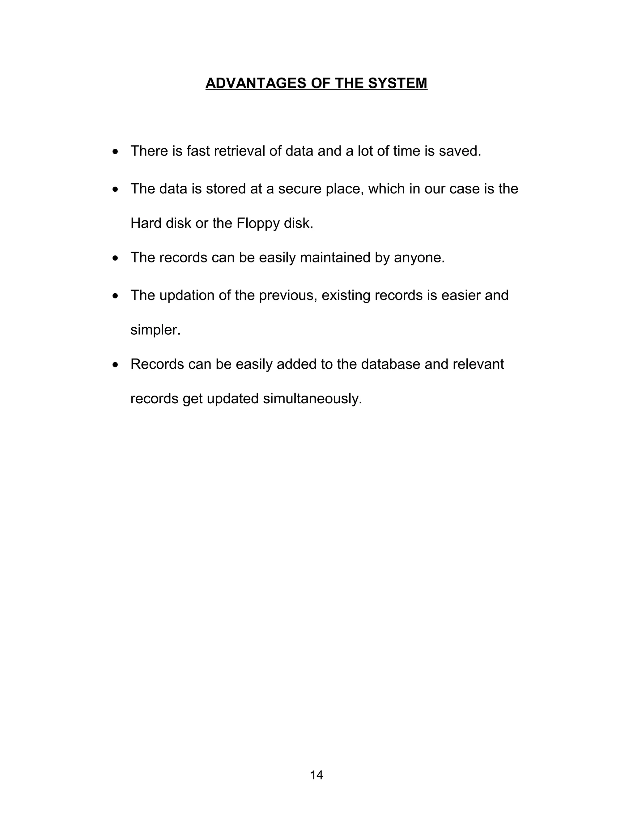 ADVANTAGES OF THE SYSTEM
• There is fast retrieval of data and a lot of time is saved.
• The data is stored at a secure place, which in our case is the
Hard disk or the Floppy disk.
• The records can be easily maintained by anyone.
• The updation of the previous, existing records is easier and
simpler.
• Records can be easily added to the database and relevant
records get updated simultaneously.
14
 