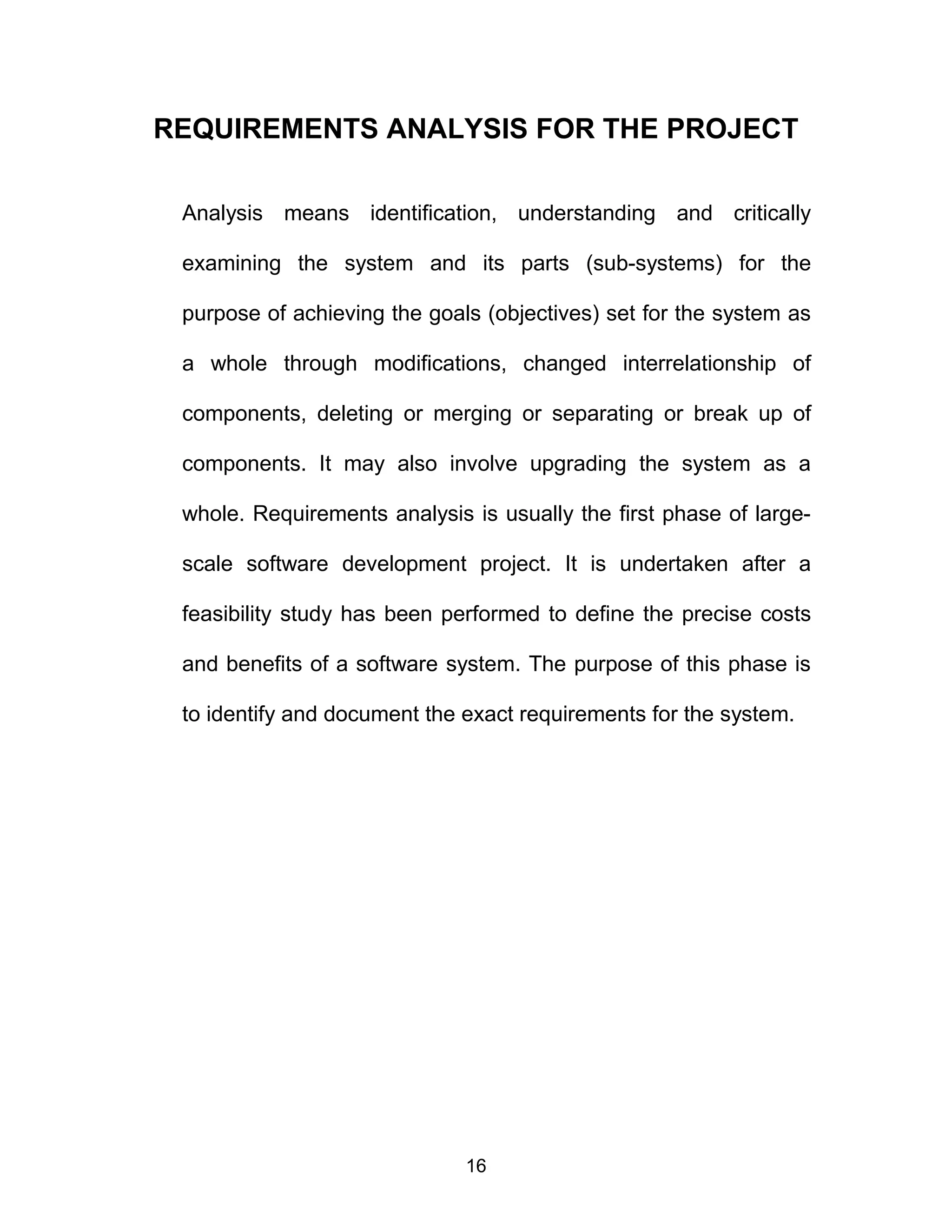 REQUIREMENTS ANALYSIS FOR THE PROJECT
Analysis means identification, understanding and critically
examining the system and its parts (sub-systems) for the
purpose of achieving the goals (objectives) set for the system as
a whole through modifications, changed interrelationship of
components, deleting or merging or separating or break up of
components. It may also involve upgrading the system as a
whole. Requirements analysis is usually the first phase of large-
scale software development project. It is undertaken after a
feasibility study has been performed to define the precise costs
and benefits of a software system. The purpose of this phase is
to identify and document the exact requirements for the system.
16
 