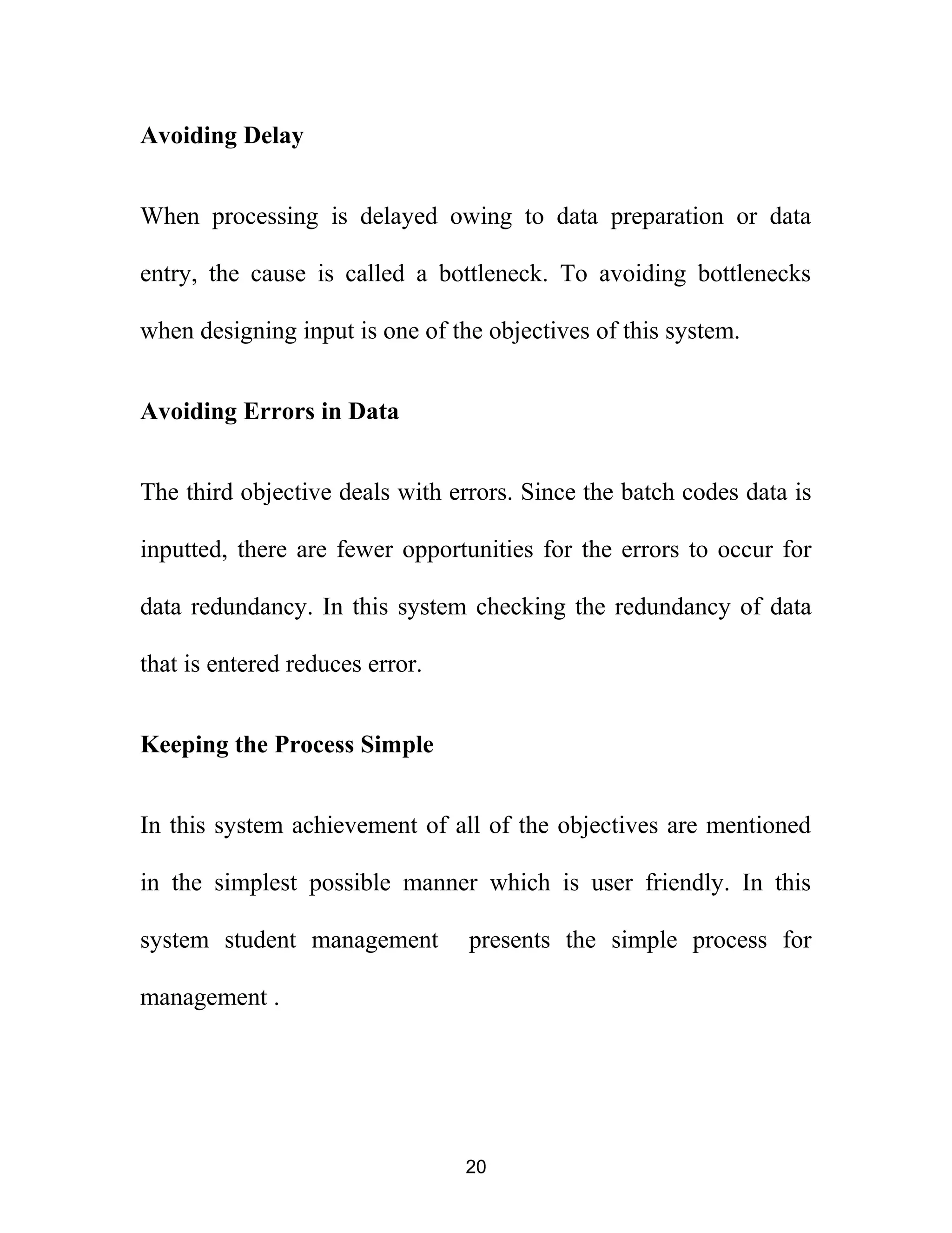 Avoiding Delay
When processing is delayed owing to data preparation or data
entry, the cause is called a bottleneck. To avoiding bottlenecks
when designing input is one of the objectives of this system.
Avoiding Errors in Data
The third objective deals with errors. Since the batch codes data is
inputted, there are fewer opportunities for the errors to occur for
data redundancy. In this system checking the redundancy of data
that is entered reduces error.
Keeping the Process Simple
In this system achievement of all of the objectives are mentioned
in the simplest possible manner which is user friendly. In this
system student management presents the simple process for
management .
20
 