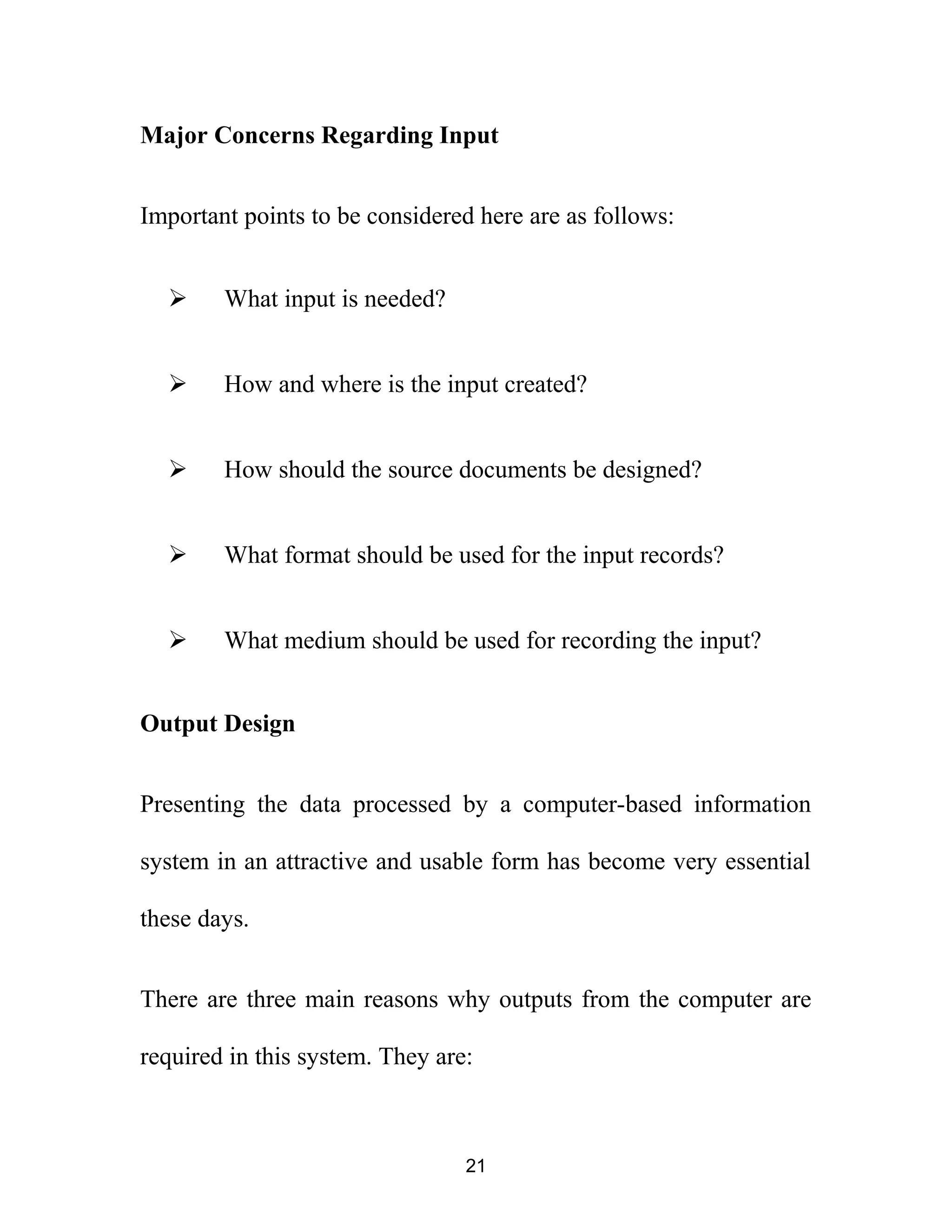 Major Concerns Regarding Input
Important points to be considered here are as follows:
 What input is needed?
 How and where is the input created?
 How should the source documents be designed?
 What format should be used for the input records?
 What medium should be used for recording the input?
Output Design
Presenting the data processed by a computer-based information
system in an attractive and usable form has become very essential
these days.
There are three main reasons why outputs from the computer are
required in this system. They are:
21
 