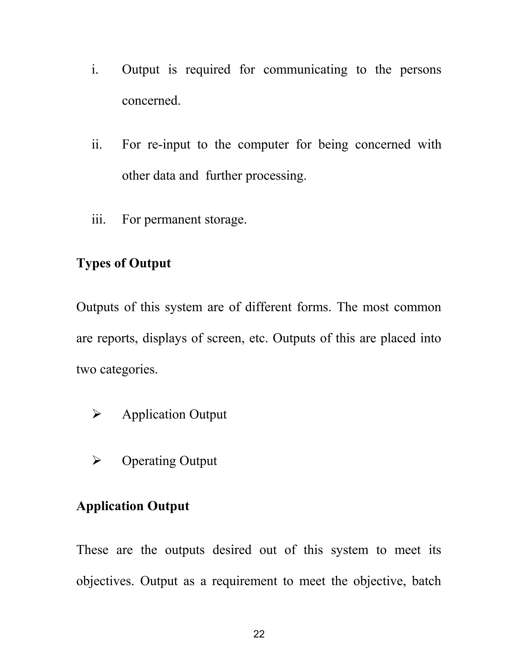i. Output is required for communicating to the persons
concerned.
ii. For re-input to the computer for being concerned with
other data and further processing.
iii. For permanent storage.
Types of Output
Outputs of this system are of different forms. The most common
are reports, displays of screen, etc. Outputs of this are placed into
two categories.
 Application Output
 Operating Output
Application Output
These are the outputs desired out of this system to meet its
objectives. Output as a requirement to meet the objective, batch
22
 