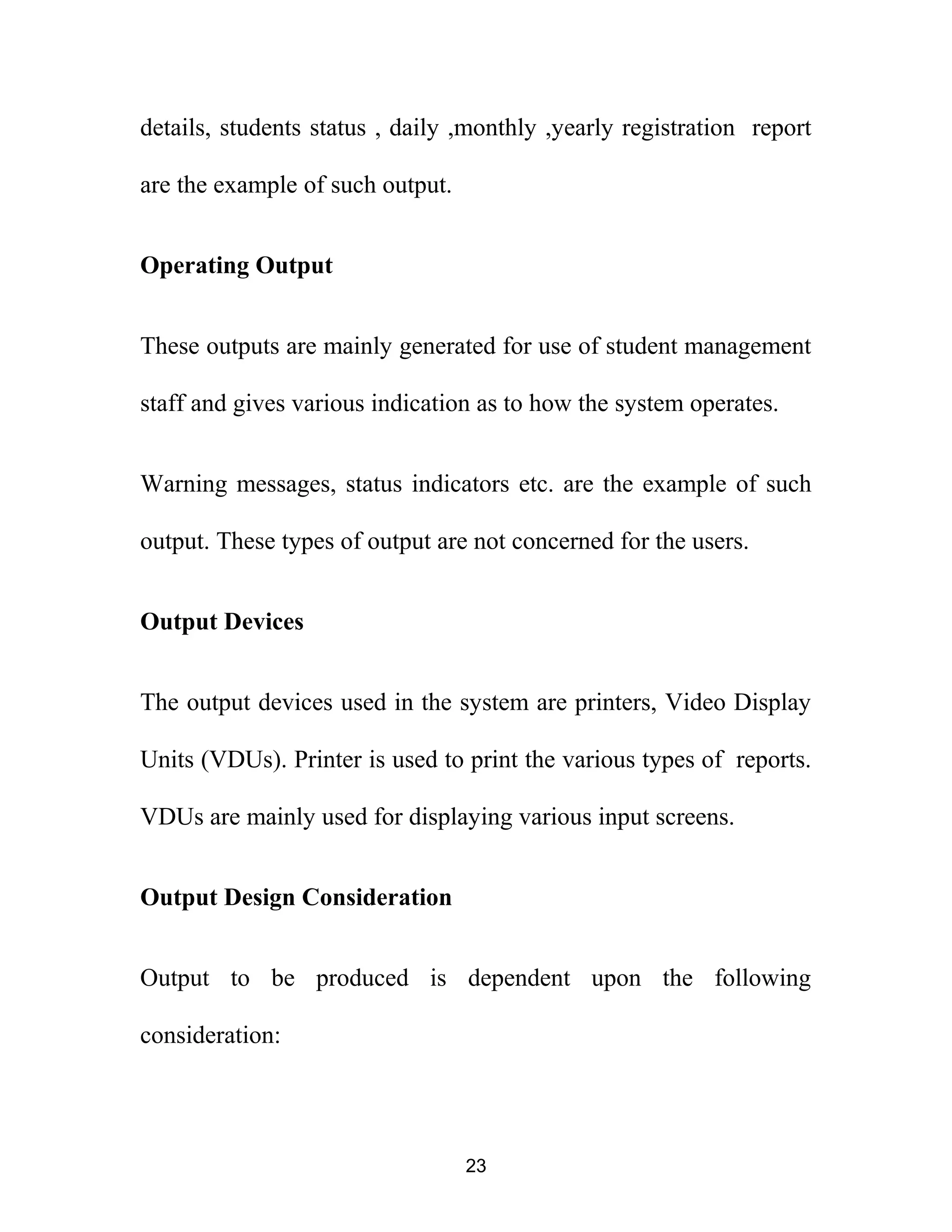 details, students status , daily ,monthly ,yearly registration report
are the example of such output.
Operating Output
These outputs are mainly generated for use of student management
staff and gives various indication as to how the system operates.
Warning messages, status indicators etc. are the example of such
output. These types of output are not concerned for the users.
Output Devices
The output devices used in the system are printers, Video Display
Units (VDUs). Printer is used to print the various types of reports.
VDUs are mainly used for displaying various input screens.
Output Design Consideration
Output to be produced is dependent upon the following
consideration:
23
 