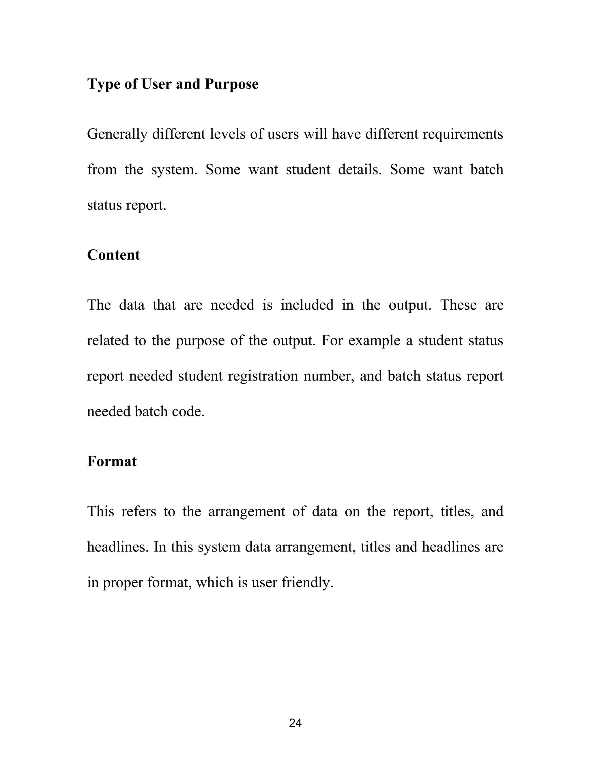 Type of User and Purpose
Generally different levels of users will have different requirements
from the system. Some want student details. Some want batch
status report.
Content
The data that are needed is included in the output. These are
related to the purpose of the output. For example a student status
report needed student registration number, and batch status report
needed batch code.
Format
This refers to the arrangement of data on the report, titles, and
headlines. In this system data arrangement, titles and headlines are
in proper format, which is user friendly.
24
 