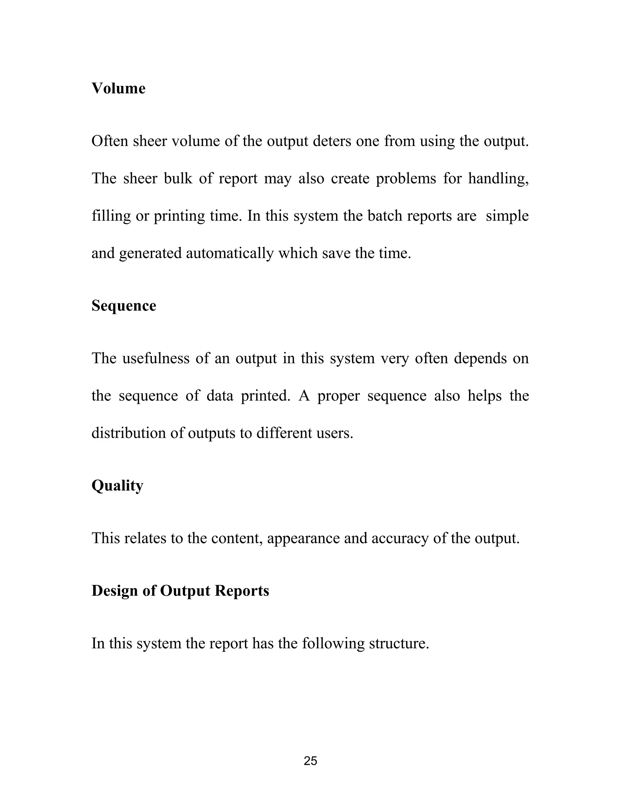 Volume
Often sheer volume of the output deters one from using the output.
The sheer bulk of report may also create problems for handling,
filling or printing time. In this system the batch reports are simple
and generated automatically which save the time.
Sequence
The usefulness of an output in this system very often depends on
the sequence of data printed. A proper sequence also helps the
distribution of outputs to different users.
Quality
This relates to the content, appearance and accuracy of the output.
Design of Output Reports
In this system the report has the following structure.
25
 
