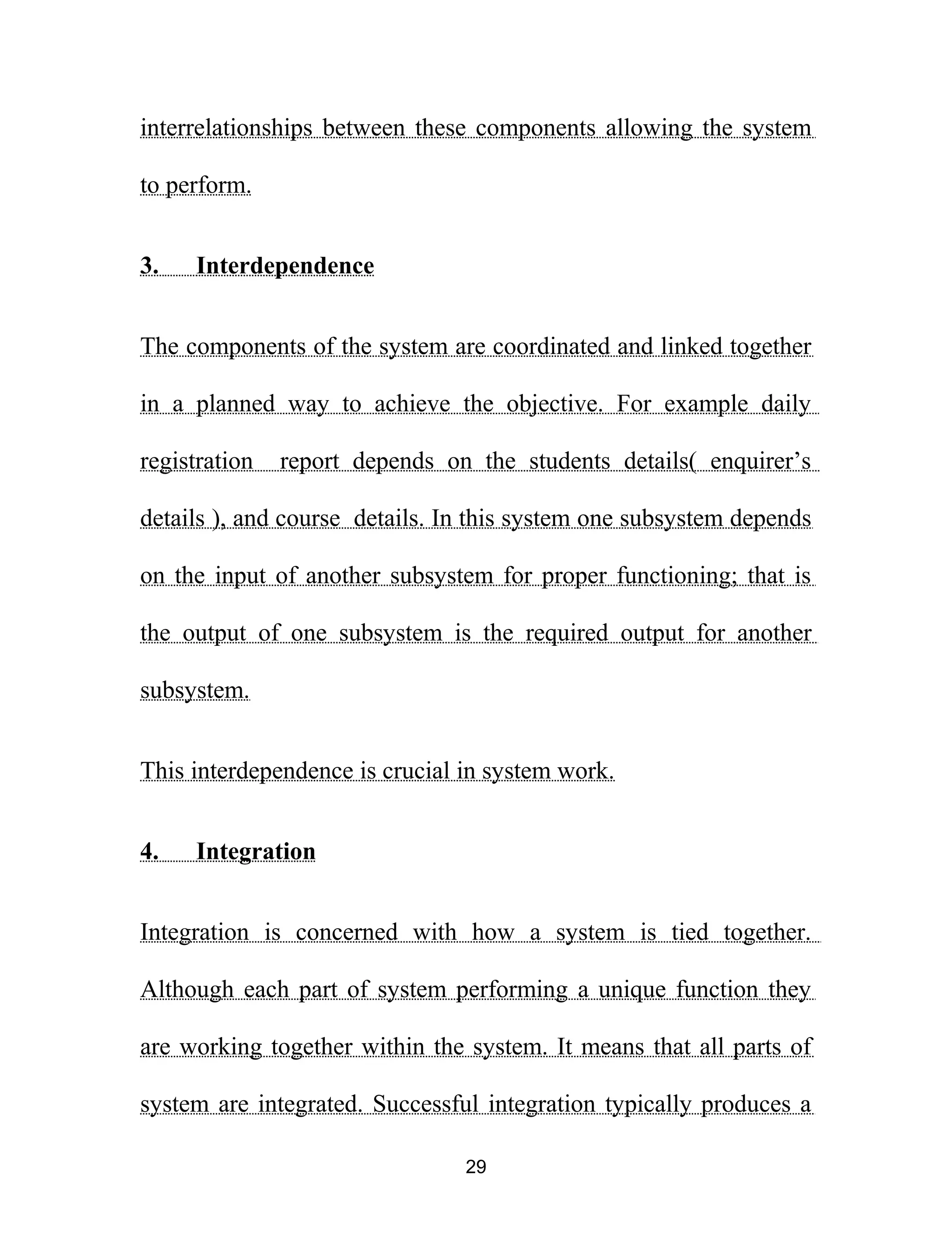 interrelationships between these components allowing the system
to perform.
3. Interdependence
The components of the system are coordinated and linked together
in a planned way to achieve the objective. For example daily
registration report depends on the students details( enquirer’s
details ), and course details. In this system one subsystem depends
on the input of another subsystem for proper functioning; that is
the output of one subsystem is the required output for another
subsystem.
This interdependence is crucial in system work.
4. Integration
Integration is concerned with how a system is tied together.
Although each part of system performing a unique function they
are working together within the system. It means that all parts of
system are integrated. Successful integration typically produces a
29
 