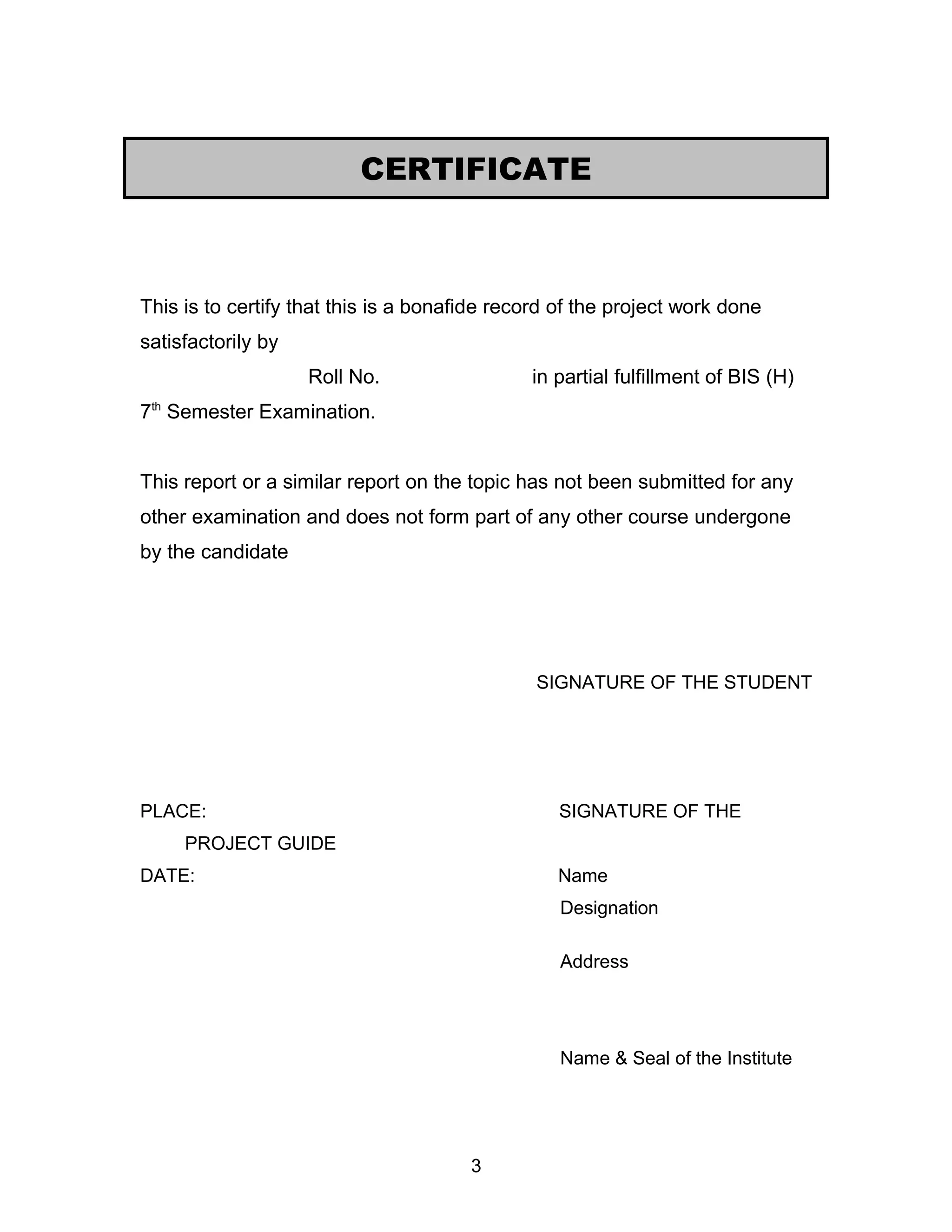 This is to certify that this is a bonafide record of the project work done
satisfactorily by
Roll No. in partial fulfillment of BIS (H)
7th
Semester Examination.
This report or a similar report on the topic has not been submitted for any
other examination and does not form part of any other course undergone
by the candidate
SIGNATURE OF THE STUDENT
PLACE: SIGNATURE OF THE
PROJECT GUIDE
DATE: Name
Designation
Address
Name & Seal of the Institute
3
CERTIFICATE
 