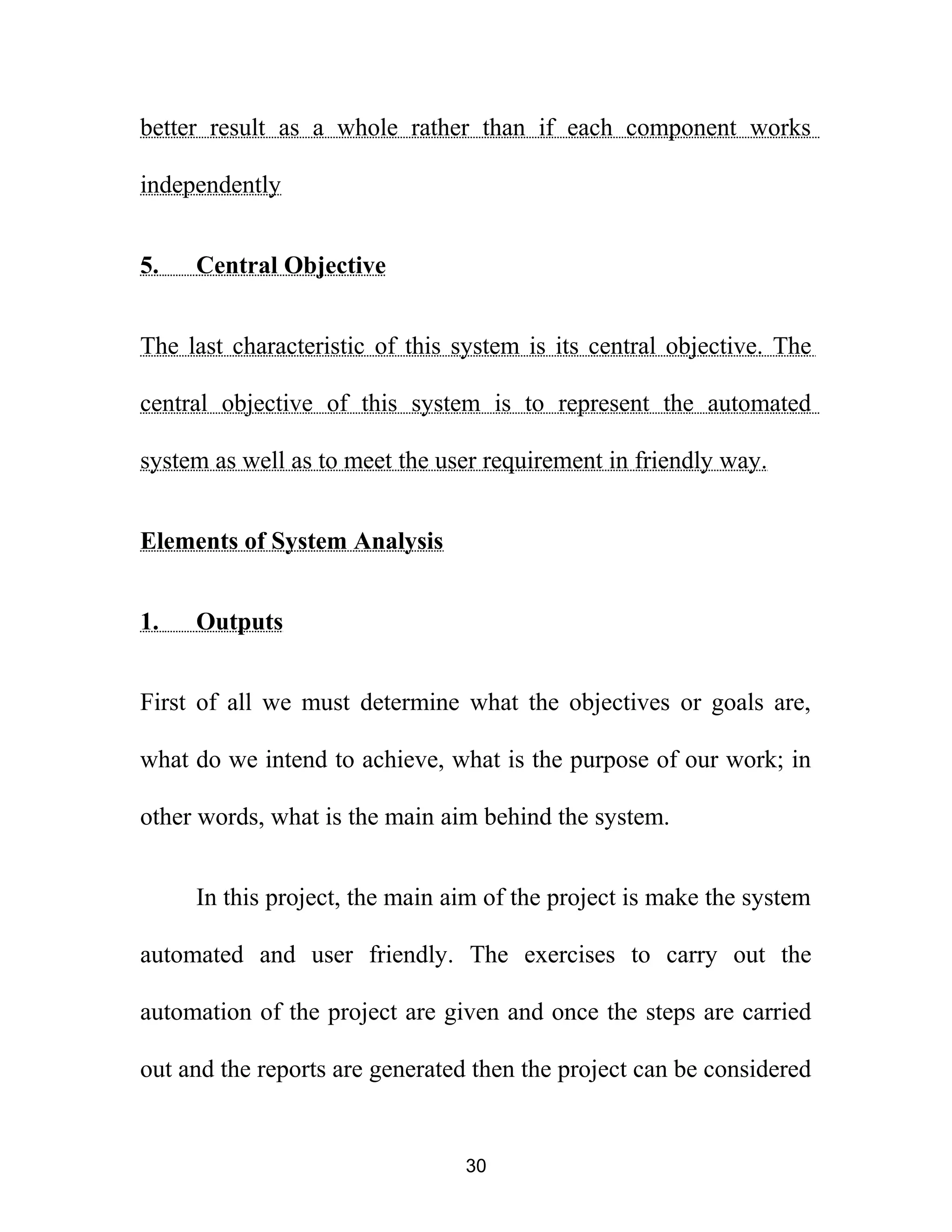 better result as a whole rather than if each component works
independently
5. Central Objective
The last characteristic of this system is its central objective. The
central objective of this system is to represent the automated
system as well as to meet the user requirement in friendly way.
Elements of System Analysis
1. Outputs
First of all we must determine what the objectives or goals are,
what do we intend to achieve, what is the purpose of our work; in
other words, what is the main aim behind the system.
In this project, the main aim of the project is make the system
automated and user friendly. The exercises to carry out the
automation of the project are given and once the steps are carried
out and the reports are generated then the project can be considered
30
 