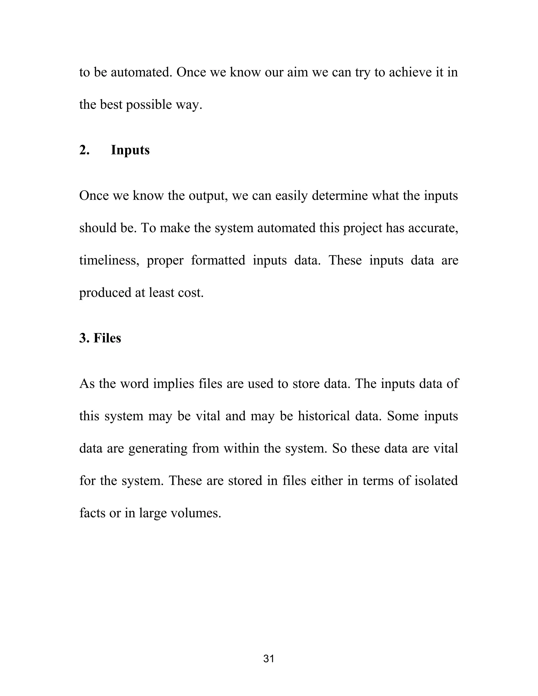 to be automated. Once we know our aim we can try to achieve it in
the best possible way.
2. Inputs
Once we know the output, we can easily determine what the inputs
should be. To make the system automated this project has accurate,
timeliness, proper formatted inputs data. These inputs data are
produced at least cost.
3. Files
As the word implies files are used to store data. The inputs data of
this system may be vital and may be historical data. Some inputs
data are generating from within the system. So these data are vital
for the system. These are stored in files either in terms of isolated
facts or in large volumes.
31
 