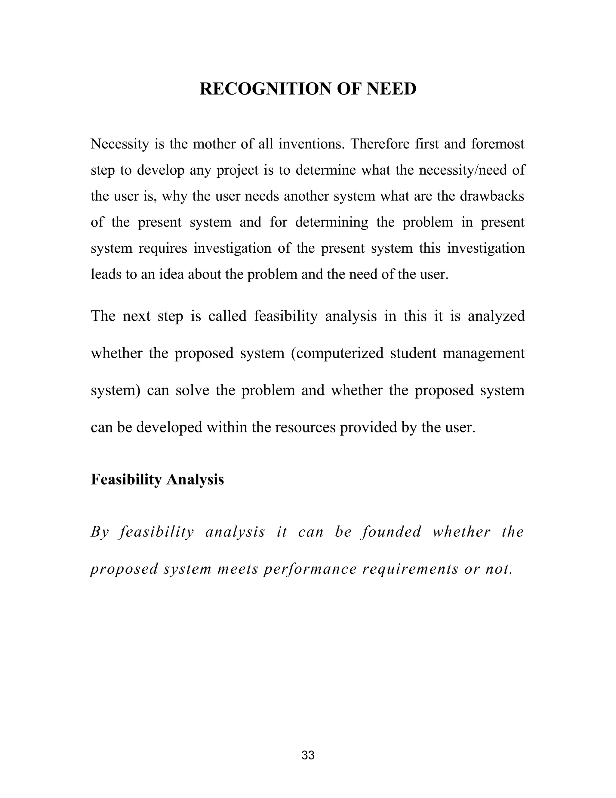 RECOGNITION OF NEED
Necessity is the mother of all inventions. Therefore first and foremost
step to develop any project is to determine what the necessity/need of
the user is, why the user needs another system what are the drawbacks
of the present system and for determining the problem in present
system requires investigation of the present system this investigation
leads to an idea about the problem and the need of the user.
The next step is called feasibility analysis in this it is analyzed
whether the proposed system (computerized student management
system) can solve the problem and whether the proposed system
can be developed within the resources provided by the user.
Feasibility Analysis
By feasibility analysis it can be founded whether the
proposed system meets performance requirements or not.
33
 
