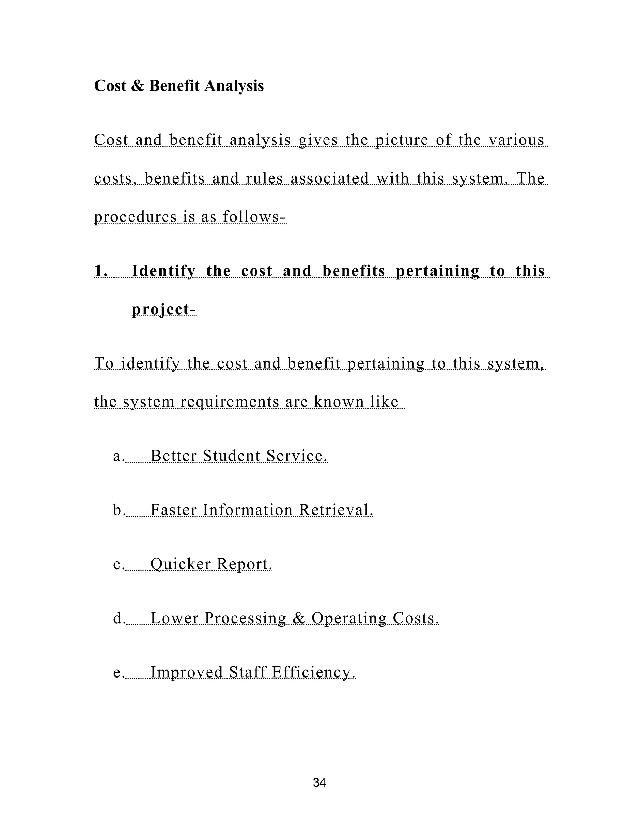 Cost & Benefit Analysis
Cost and benefit analysis gives the picture of the various
costs, benefits and rules associated with this system. The
procedures is as follows-
1. Identify the cost and benefits pertaining to this
project-
To identify the cost and benefit pertaining to this system,
the system requirements are known like
a. Better Student Service.
b. Faster Information Retrieval.
c. Quicker Report.
d. Lower Processing & Operating Costs.
e. Improved Staff Efficiency.
34
 