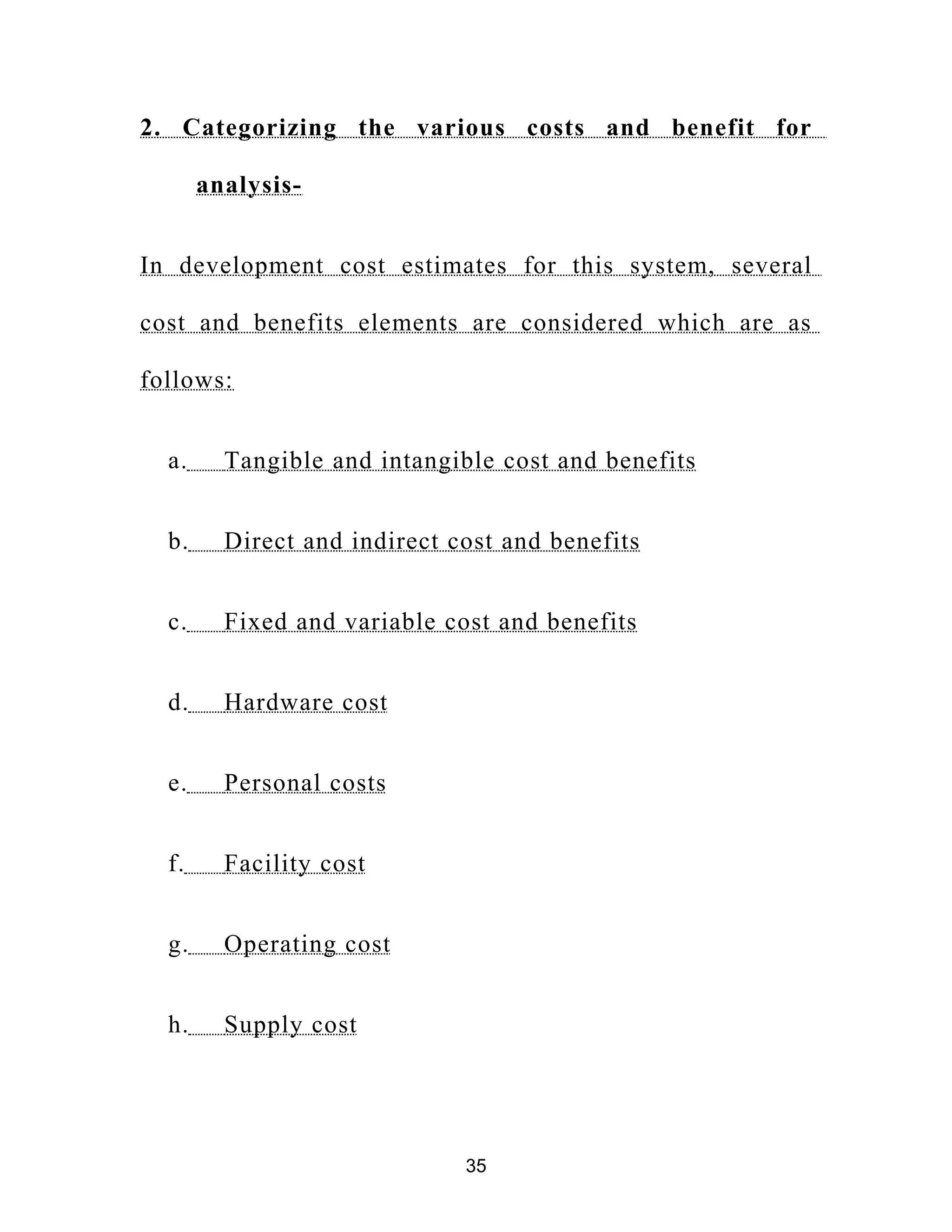 2. Categorizing the various costs and benefit for
analysis-
In development cost estimates for this system, several
cost and benefits elements are considered which are as
follows:
a. Tangible and intangible cost and benefits
b. Direct and indirect cost and benefits
c. Fixed and variable cost and benefits
d. Hardware cost
e. Personal costs
f. Facility cost
g. Operating cost
h. Supply cost
35
 