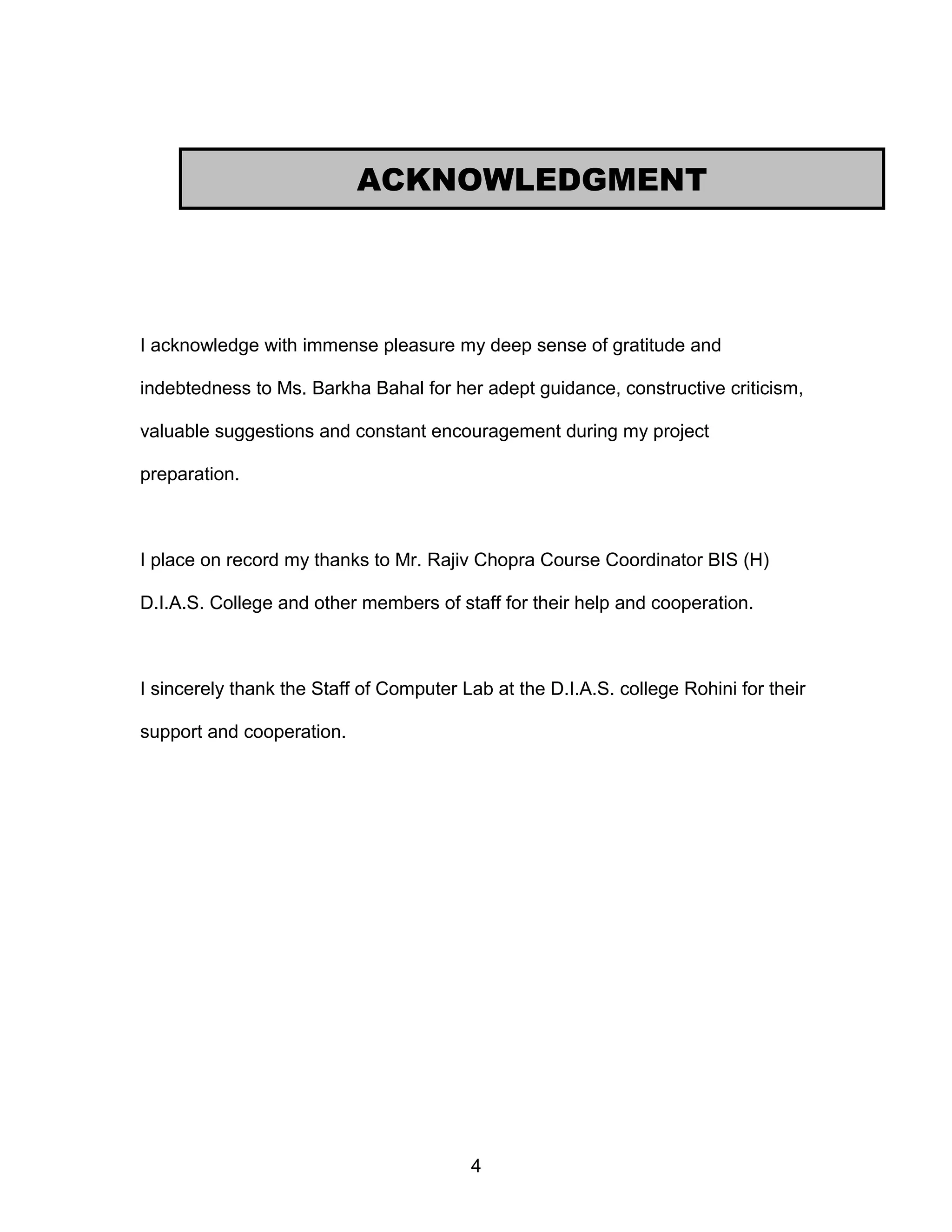 I acknowledge with immense pleasure my deep sense of gratitude and
indebtedness to Ms. Barkha Bahal for her adept guidance, constructive criticism,
valuable suggestions and constant encouragement during my project
preparation.
I place on record my thanks to Mr. Rajiv Chopra Course Coordinator BIS (H)
D.I.A.S. College and other members of staff for their help and cooperation.
I sincerely thank the Staff of Computer Lab at the D.I.A.S. college Rohini for their
support and cooperation.
4
ACKNOWLEDGMENT
 