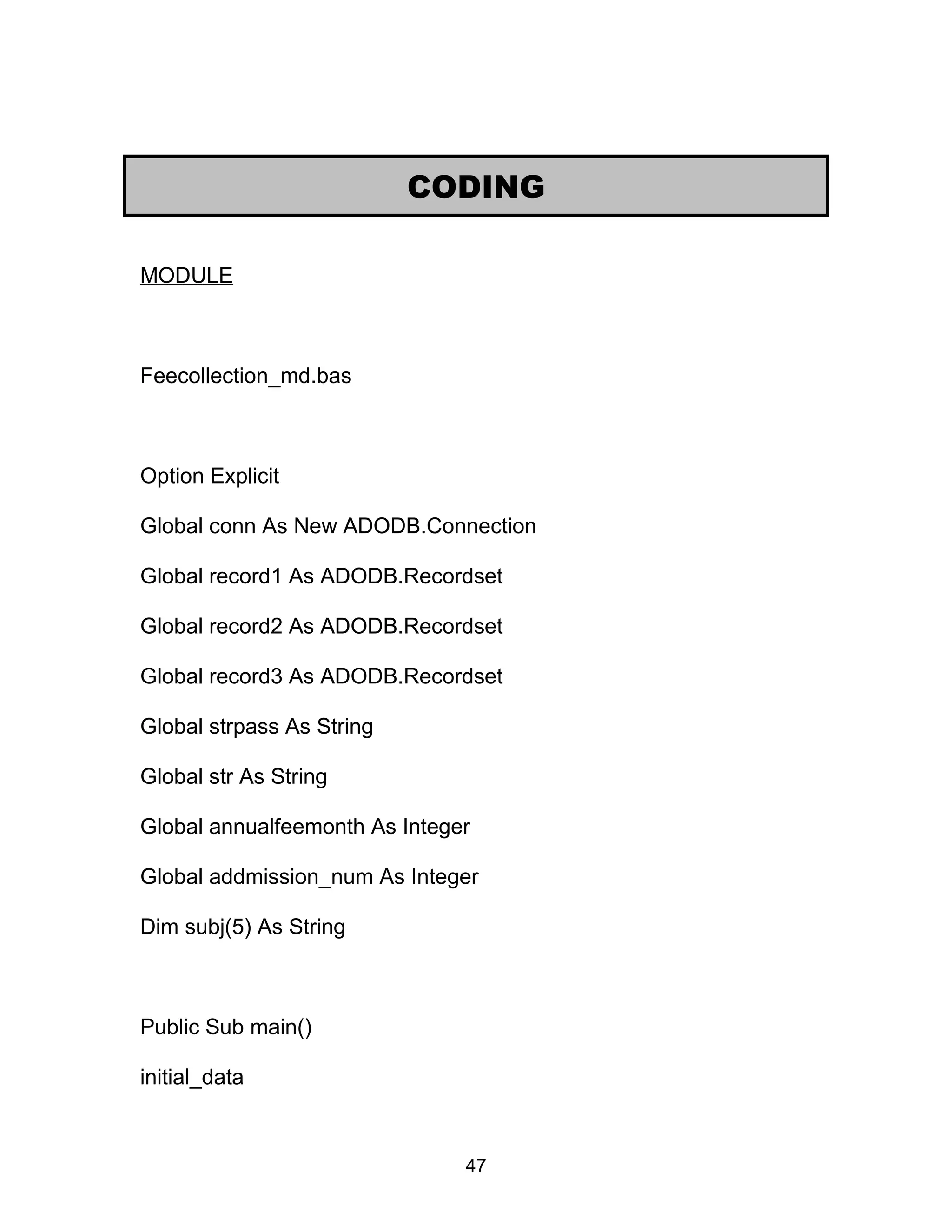 MODULE
Feecollection_md.bas
Option Explicit
Global conn As New ADODB.Connection
Global record1 As ADODB.Recordset
Global record2 As ADODB.Recordset
Global record3 As ADODB.Recordset
Global strpass As String
Global str As String
Global annualfeemonth As Integer
Global addmission_num As Integer
Dim subj(5) As String
Public Sub main()
initial_data
CODING
47
 