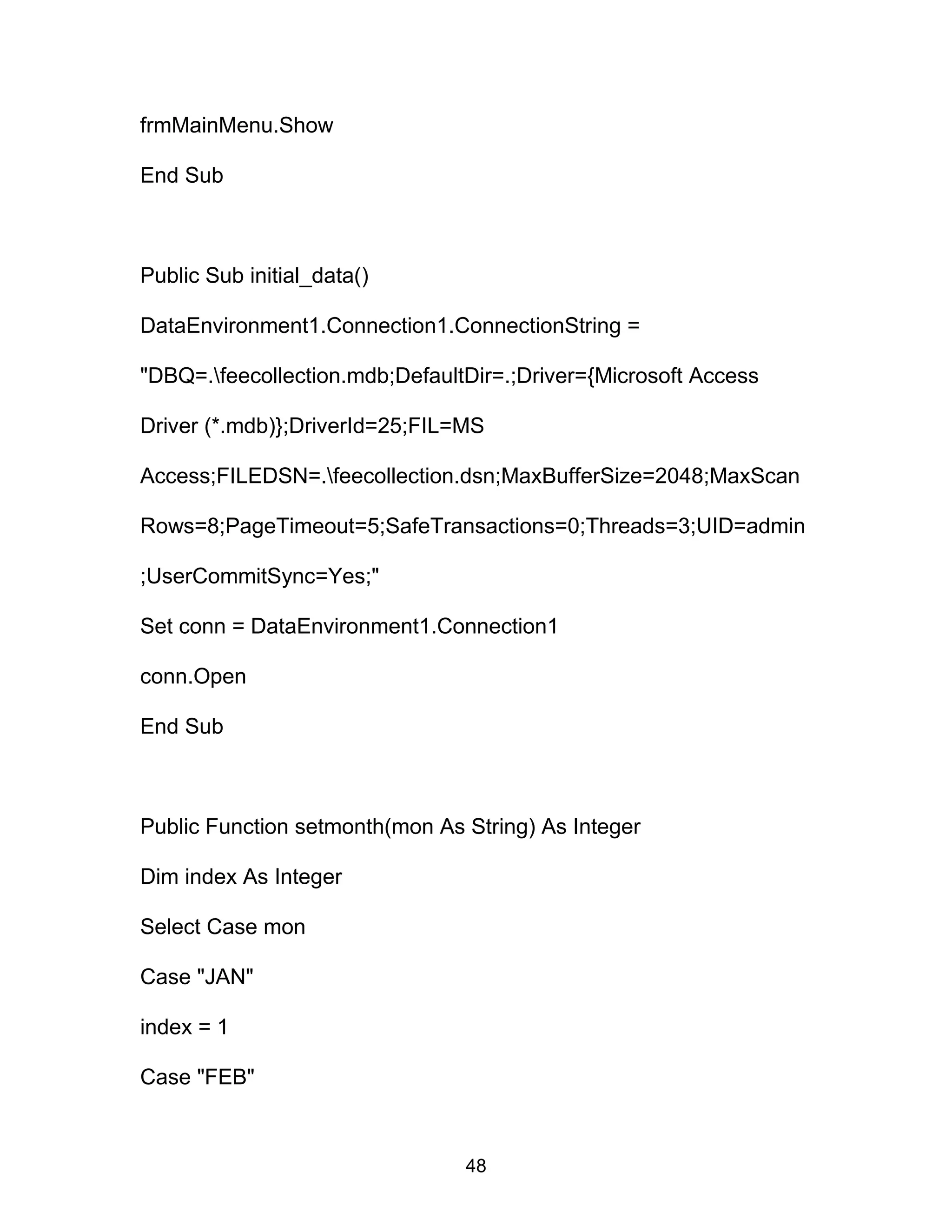 frmMainMenu.Show
End Sub
Public Sub initial_data()
DataEnvironment1.Connection1.ConnectionString =
"DBQ=.feecollection.mdb;DefaultDir=.;Driver={Microsoft Access
Driver (*.mdb)};DriverId=25;FIL=MS
Access;FILEDSN=.feecollection.dsn;MaxBufferSize=2048;MaxScan
Rows=8;PageTimeout=5;SafeTransactions=0;Threads=3;UID=admin
;UserCommitSync=Yes;"
Set conn = DataEnvironment1.Connection1
conn.Open
End Sub
Public Function setmonth(mon As String) As Integer
Dim index As Integer
Select Case mon
Case "JAN"
index = 1
Case "FEB"
48
 