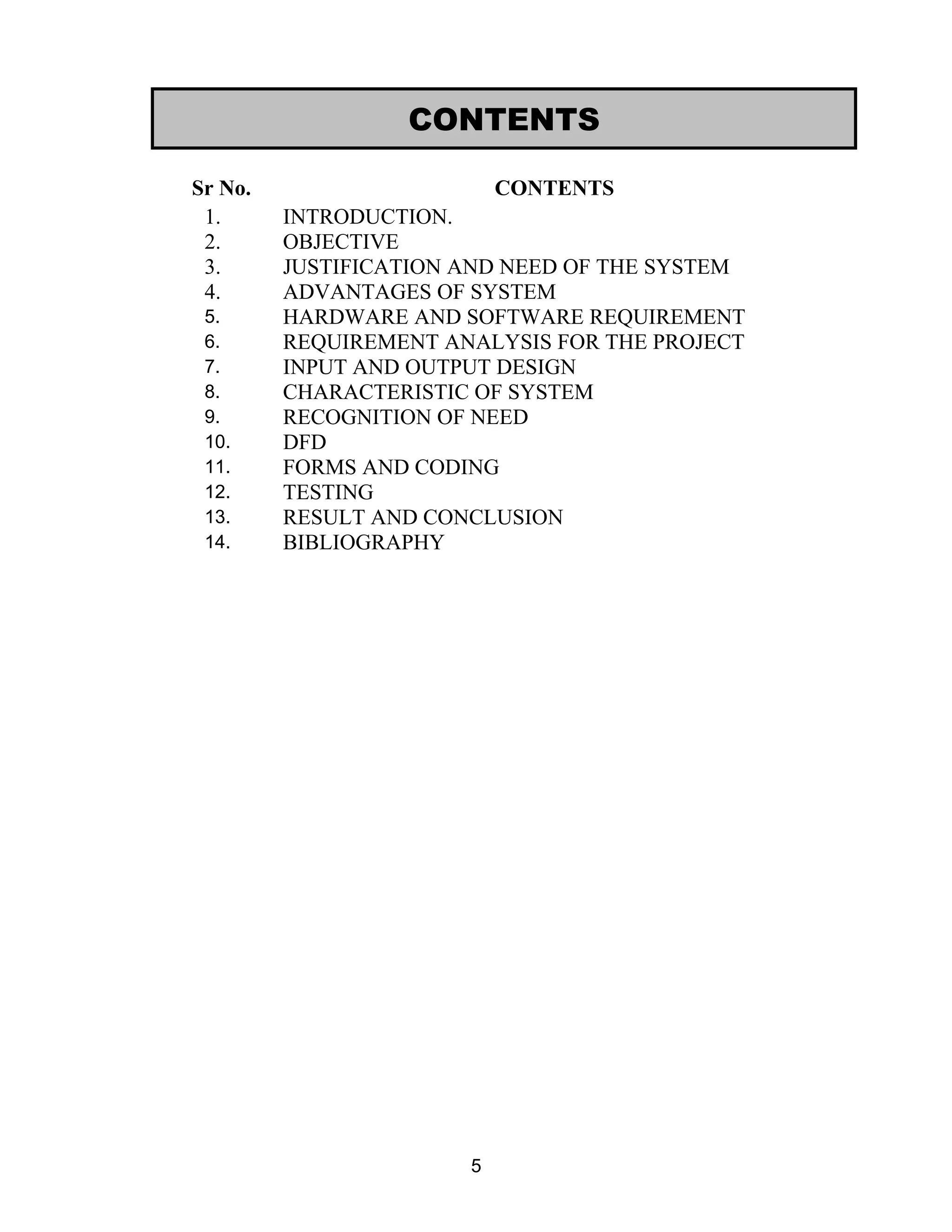 Sr No. CONTENTS
1. INTRODUCTION.
2. OBJECTIVE
3. JUSTIFICATION AND NEED OF THE SYSTEM
4. ADVANTAGES OF SYSTEM
5. HARDWARE AND SOFTWARE REQUIREMENT
6. REQUIREMENT ANALYSIS FOR THE PROJECT
7. INPUT AND OUTPUT DESIGN
8. CHARACTERISTIC OF SYSTEM
9. RECOGNITION OF NEED
10. DFD
11. FORMS AND CODING
12. TESTING
13. RESULT AND CONCLUSION
14. BIBLIOGRAPHY
5
CONTENTS
 