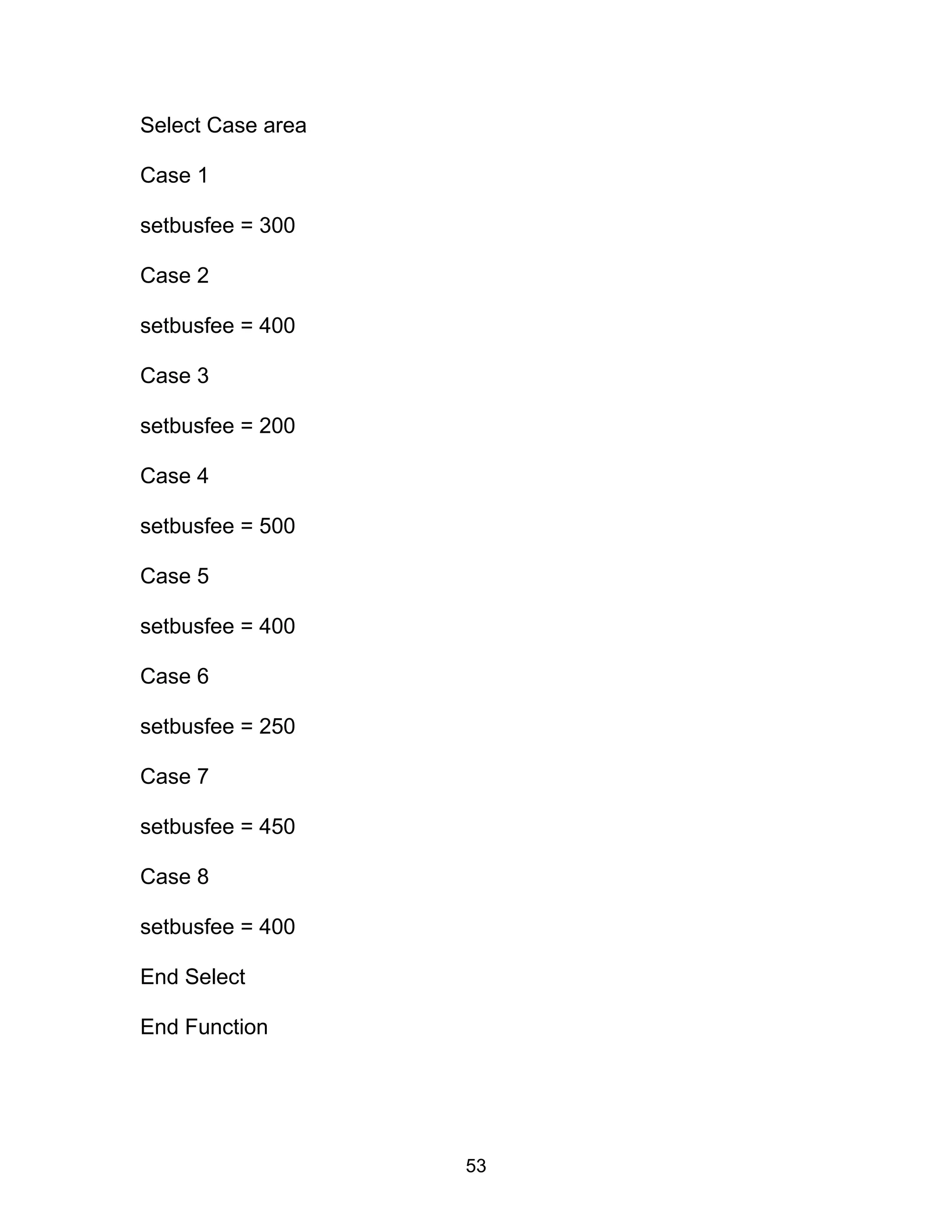Select Case area
Case 1
setbusfee = 300
Case 2
setbusfee = 400
Case 3
setbusfee = 200
Case 4
setbusfee = 500
Case 5
setbusfee = 400
Case 6
setbusfee = 250
Case 7
setbusfee = 450
Case 8
setbusfee = 400
End Select
End Function
53
 
