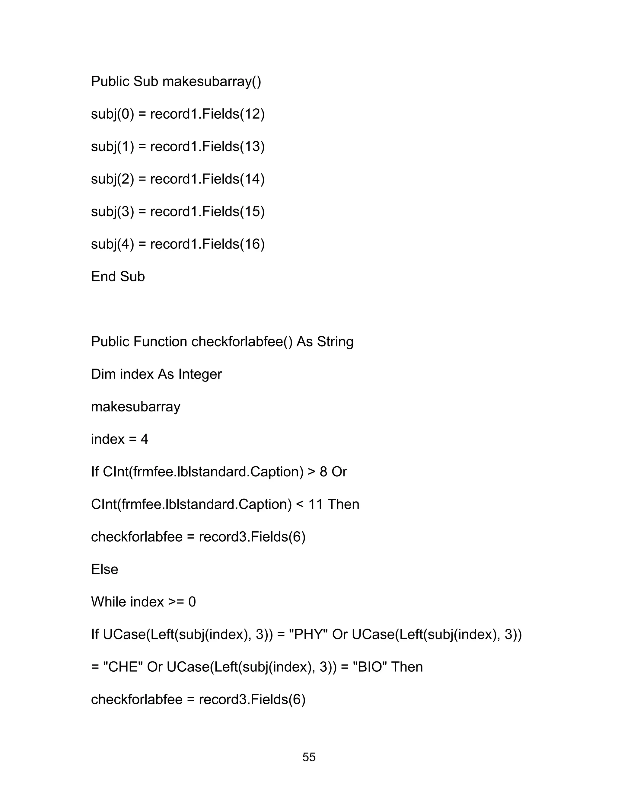 Public Sub makesubarray()
subj(0) = record1.Fields(12)
subj(1) = record1.Fields(13)
subj(2) = record1.Fields(14)
subj(3) = record1.Fields(15)
subj(4) = record1.Fields(16)
End Sub
Public Function checkforlabfee() As String
Dim index As Integer
makesubarray
index = 4
If CInt(frmfee.lblstandard.Caption) > 8 Or
CInt(frmfee.lblstandard.Caption) < 11 Then
checkforlabfee = record3.Fields(6)
Else
While index >= 0
If UCase(Left(subj(index), 3)) = "PHY" Or UCase(Left(subj(index), 3))
= "CHE" Or UCase(Left(subj(index), 3)) = "BIO" Then
checkforlabfee = record3.Fields(6)
55
 