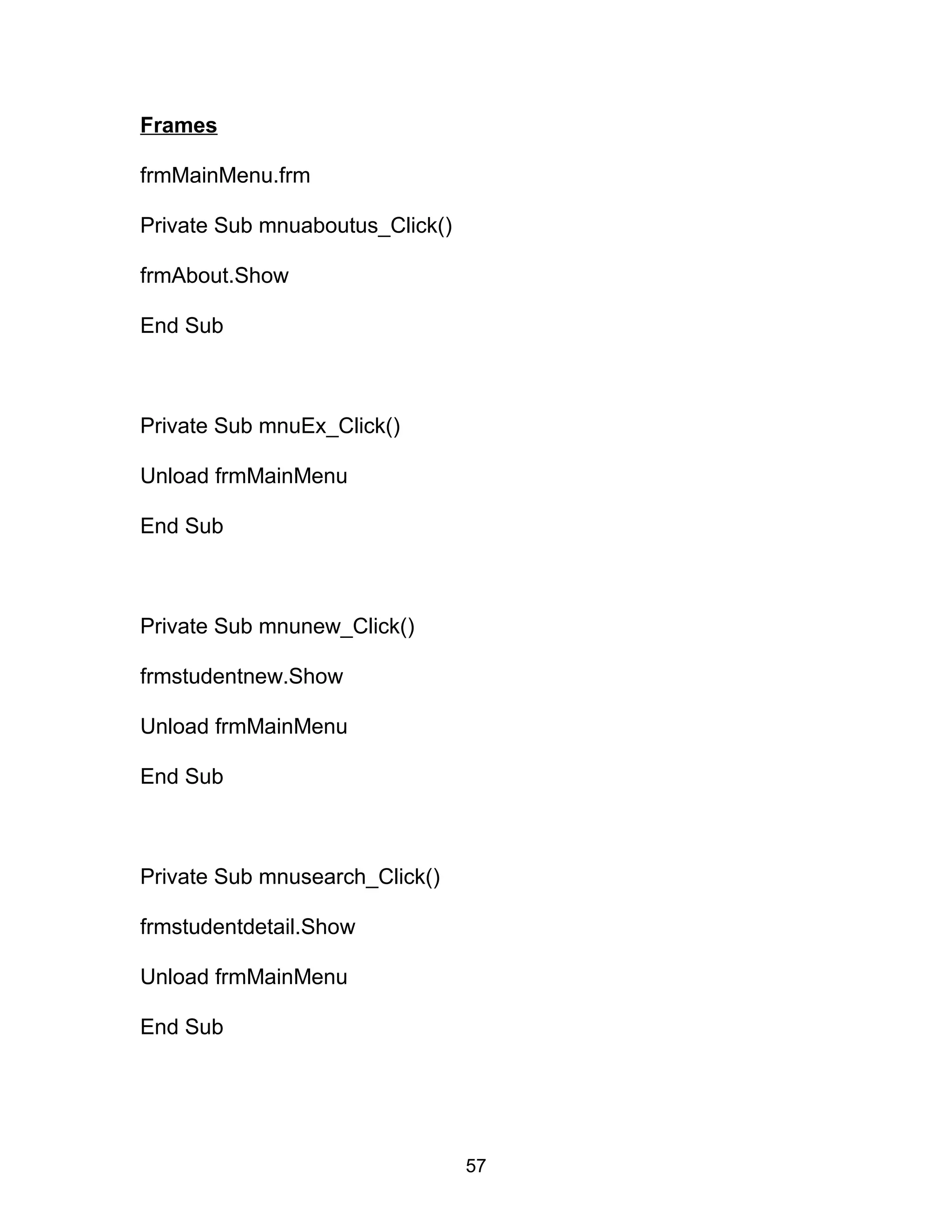 Frames
frmMainMenu.frm
Private Sub mnuaboutus_Click()
frmAbout.Show
End Sub
Private Sub mnuEx_Click()
Unload frmMainMenu
End Sub
Private Sub mnunew_Click()
frmstudentnew.Show
Unload frmMainMenu
End Sub
Private Sub mnusearch_Click()
frmstudentdetail.Show
Unload frmMainMenu
End Sub
57
 