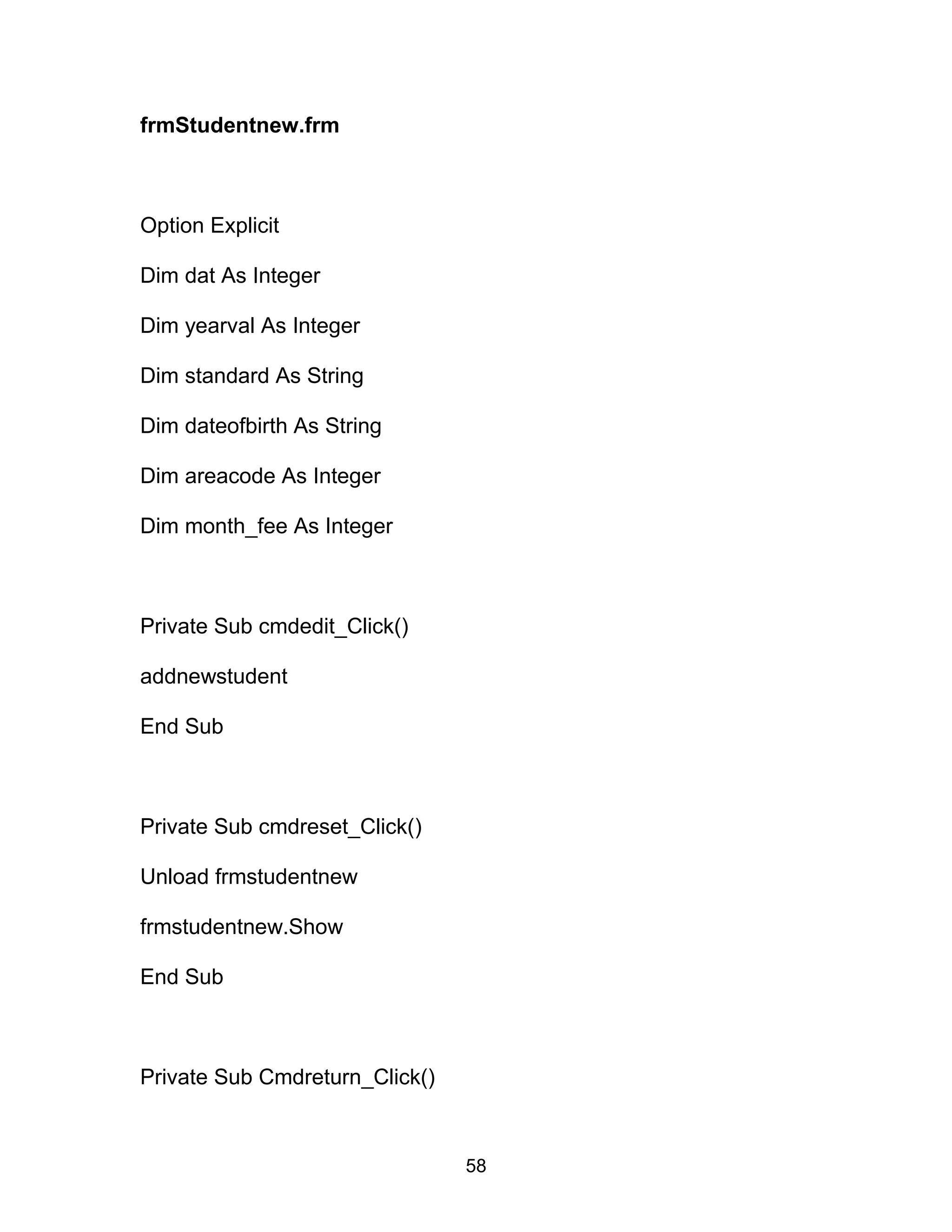 frmStudentnew.frm
Option Explicit
Dim dat As Integer
Dim yearval As Integer
Dim standard As String
Dim dateofbirth As String
Dim areacode As Integer
Dim month_fee As Integer
Private Sub cmdedit_Click()
addnewstudent
End Sub
Private Sub cmdreset_Click()
Unload frmstudentnew
frmstudentnew.Show
End Sub
Private Sub Cmdreturn_Click()
58
 