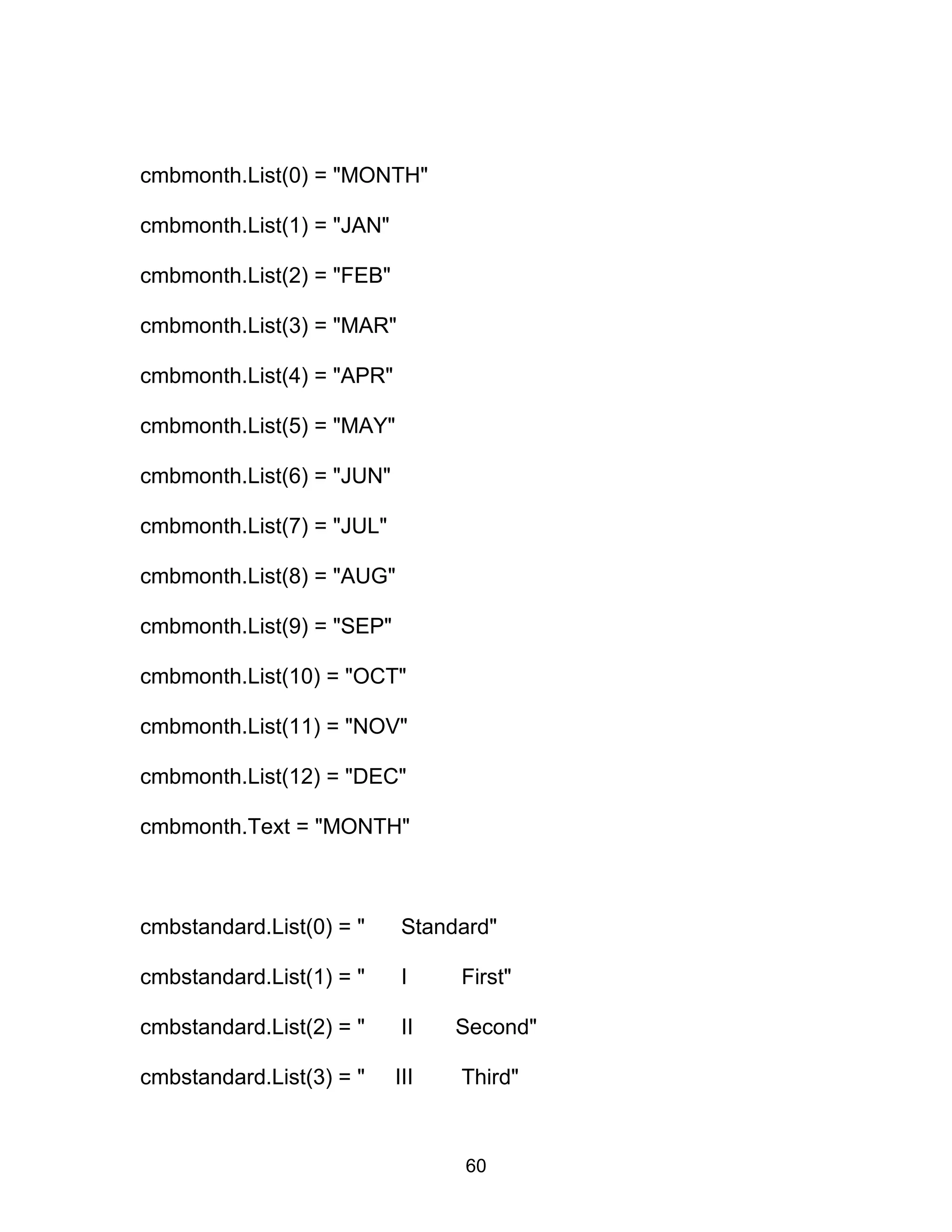 cmbmonth.List(0) = "MONTH"
cmbmonth.List(1) = "JAN"
cmbmonth.List(2) = "FEB"
cmbmonth.List(3) = "MAR"
cmbmonth.List(4) = "APR"
cmbmonth.List(5) = "MAY"
cmbmonth.List(6) = "JUN"
cmbmonth.List(7) = "JUL"
cmbmonth.List(8) = "AUG"
cmbmonth.List(9) = "SEP"
cmbmonth.List(10) = "OCT"
cmbmonth.List(11) = "NOV"
cmbmonth.List(12) = "DEC"
cmbmonth.Text = "MONTH"
cmbstandard.List(0) = " Standard"
cmbstandard.List(1) = " I First"
cmbstandard.List(2) = " II Second"
cmbstandard.List(3) = " III Third"
60
 