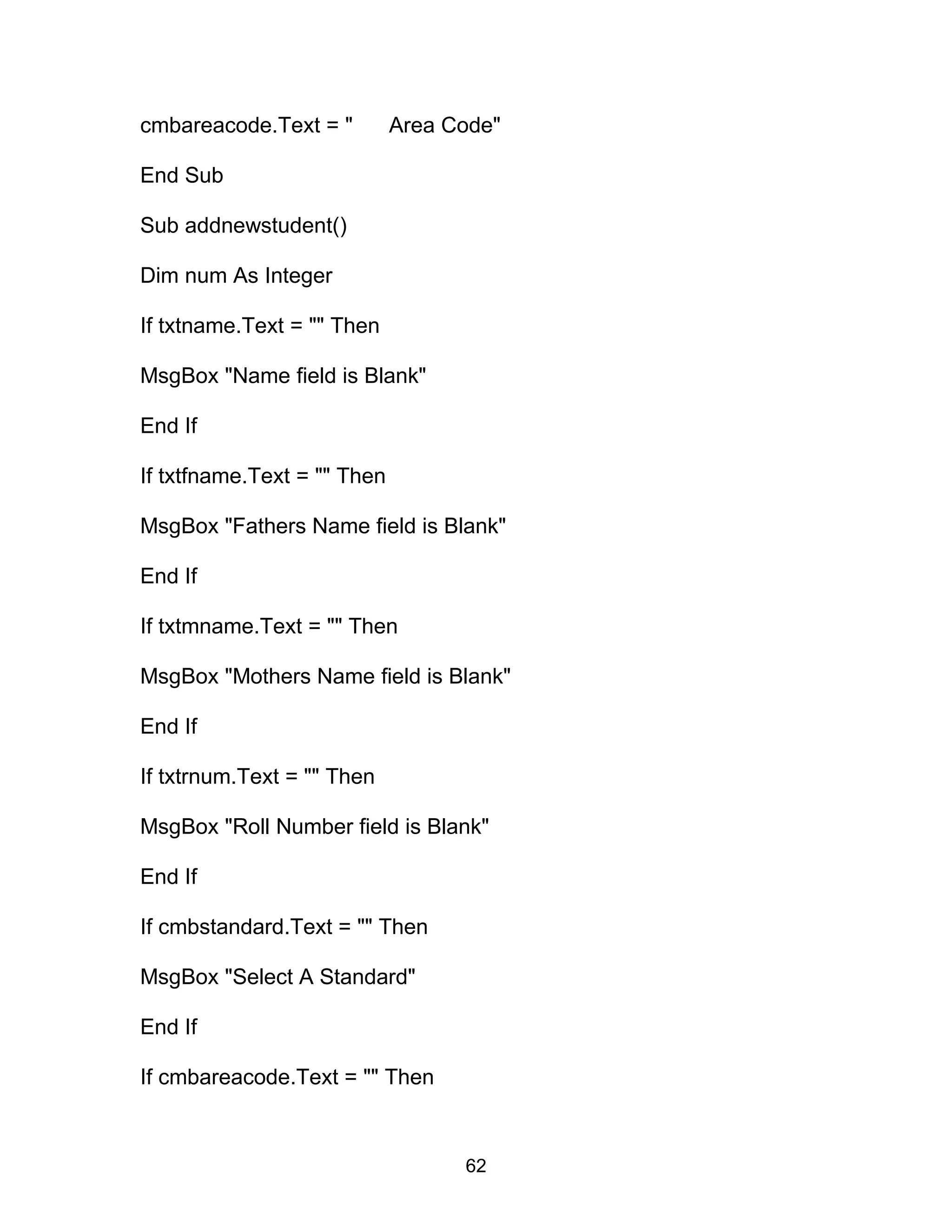 cmbareacode.Text = " Area Code"
End Sub
Sub addnewstudent()
Dim num As Integer
If txtname.Text = "" Then
MsgBox "Name field is Blank"
End If
If txtfname.Text = "" Then
MsgBox "Fathers Name field is Blank"
End If
If txtmname.Text = "" Then
MsgBox "Mothers Name field is Blank"
End If
If txtrnum.Text = "" Then
MsgBox "Roll Number field is Blank"
End If
If cmbstandard.Text = "" Then
MsgBox "Select A Standard"
End If
If cmbareacode.Text = "" Then
62
 
