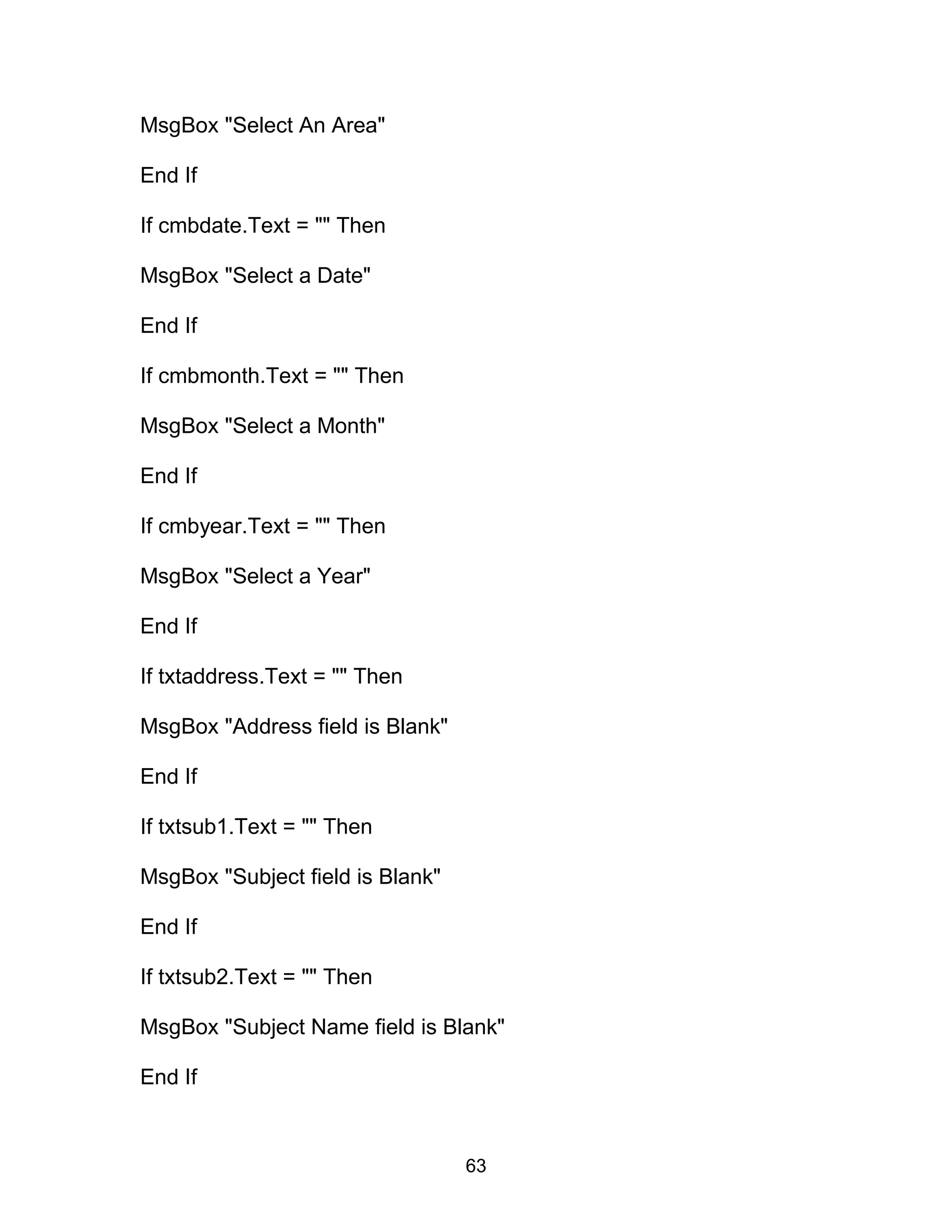 MsgBox "Select An Area"
End If
If cmbdate.Text = "" Then
MsgBox "Select a Date"
End If
If cmbmonth.Text = "" Then
MsgBox "Select a Month"
End If
If cmbyear.Text = "" Then
MsgBox "Select a Year"
End If
If txtaddress.Text = "" Then
MsgBox "Address field is Blank"
End If
If txtsub1.Text = "" Then
MsgBox "Subject field is Blank"
End If
If txtsub2.Text = "" Then
MsgBox "Subject Name field is Blank"
End If
63
 