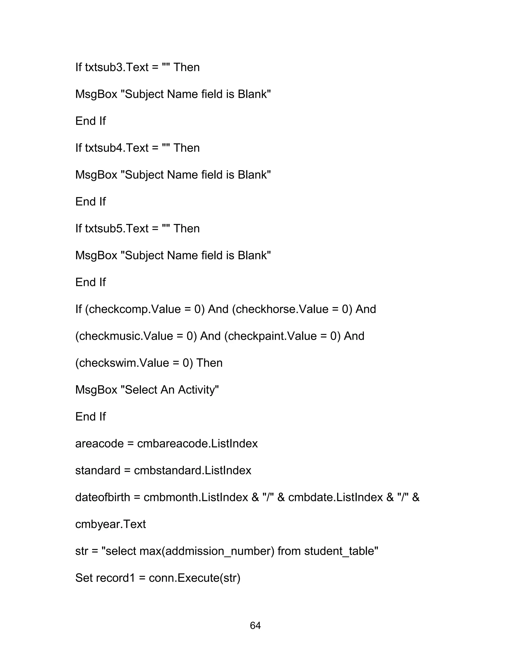 If txtsub3.Text = "" Then
MsgBox "Subject Name field is Blank"
End If
If txtsub4.Text = "" Then
MsgBox "Subject Name field is Blank"
End If
If txtsub5.Text = "" Then
MsgBox "Subject Name field is Blank"
End If
If (checkcomp.Value = 0) And (checkhorse.Value = 0) And
(checkmusic.Value = 0) And (checkpaint.Value = 0) And
(checkswim.Value = 0) Then
MsgBox "Select An Activity"
End If
areacode = cmbareacode.ListIndex
standard = cmbstandard.ListIndex
dateofbirth = cmbmonth.ListIndex & "/" & cmbdate.ListIndex & "/" &
cmbyear.Text
str = "select max(addmission_number) from student_table"
Set record1 = conn.Execute(str)
64
 